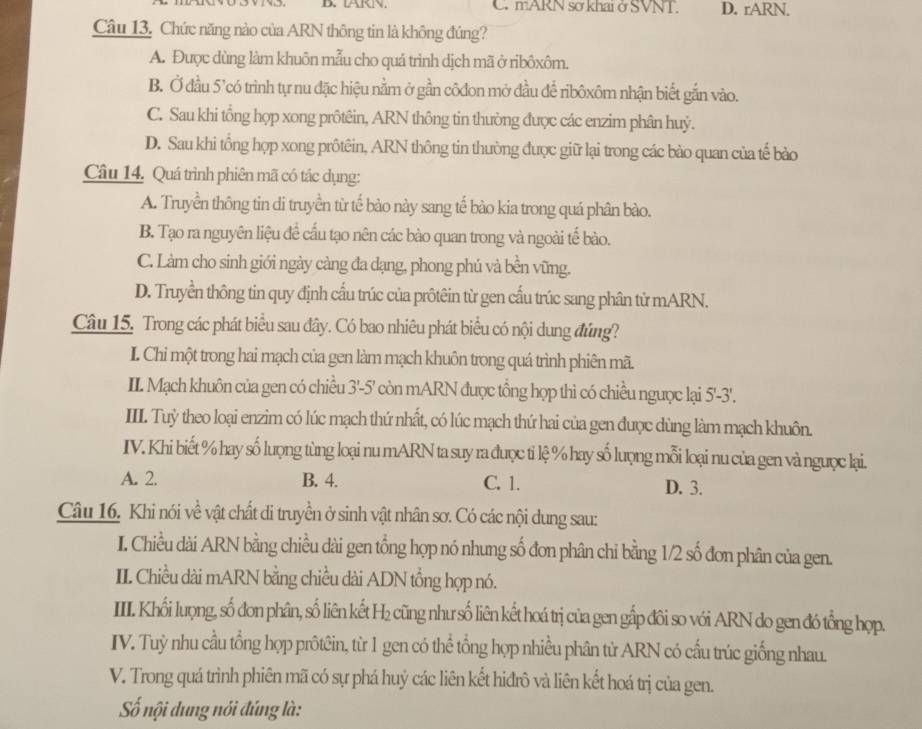 LARN. C mARN sơ khai ở SVNT. D. rARN.
Câu 13, Chức năng nào của ARN thông tin là không đúng?
A. Được dùng làm khuôn mẫu cho quá trình dịch mã ở ribôxôm.
B. Ở đầu 5’có trình tự nu đặc hiệu nằm ở gần côđon mở đầu để ribôxôm nhận biết gắn vào.
C. Sau khi tổng họp xong prôtêin, ARN thông tin thường được các enzim phân huỷ.
D. Sau khi tổng họp xong prôtêin, ARN thông tin thường được giữ lại trong các bào quan của tế bào
Câu 14. Quá trình phiên mã có tác dụng:
A. Truyền thông tin di truyền từ tế bào này sang tế bào kia trong quá phân bào.
B. Tạo ra nguyên liệu để cấu tạo nên các bào quan trong và ngoài tế bào.
C. Làm cho sinh giới ngày càng đa dạng, phong phú và bền vững.
D. Truyền thông tin quy định cấu trúc của prôtêin từ gen cấu trúc sang phân tử mARN.
Câu 15. Trong các phát biểu sau dây. Có bao nhiêu phát biểu có nội dung đứng?
I. Chi một trong hai mạch của gen làm mạch khuôn trong quá trình phiên mã.
II. Mạch khuôn của gen có chiều 3'-5' còn mARN được tổng hợp thì có chiều ngưọc lại 5'-3'.
IIII. Tuỷ theo loại enzim có lúc mạch thứ nhất, có lúc mạch thứ hai của gen được dùng làm mạch khuôn.
IV. Khi biết % hay số lượng tùng loại nu mARN ta suy ra được ti lệ % hay số lượng mỗi loại nu của gen và ngưọc lại.
A. 2. B. 4. C. 1. D. 3.
Câu 16. Khi nói về vật chất di truyền ở sinh vật nhân sơ. Có các nội dung sau:
I. Chiều dài ARN bằng chiều dài gen tổng hợp nó nhung số đơn phân chi bằng 1/2 số đơn phân của gen.
II. Chiều dài mARN bằng chiều dài ADN tổng hợp nó.
III. Khối lượng, số đơn phân, số liên kết H₂ cũng như số liên kết hoá trị của gen gắp đôi so với ARN do gen đó tổng hợp.
IV. Tuỳ nhu cầu tổng hợp prôtêin, từ 1 gen có thể tổng hợp nhiều phân từ ARN có cấu trúc giống nhau.
V. Trong quá trình phiên mã có sự phá huỷ các liên kết hiđrô và liên kết hoá trị của gen.
Số nội dung nói đúng là: