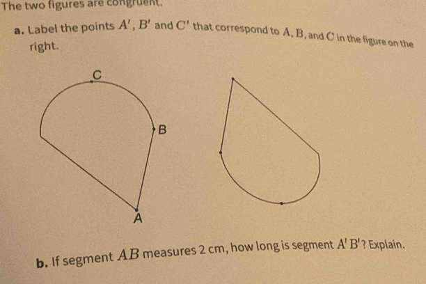 The two figures are congruent. 
a. Label the points A', B' and C' that correspond to A, B, and C in the figure on the 
right. 
b. If segment AB measures 2 cm, how long is segment A'B' ? Explain.