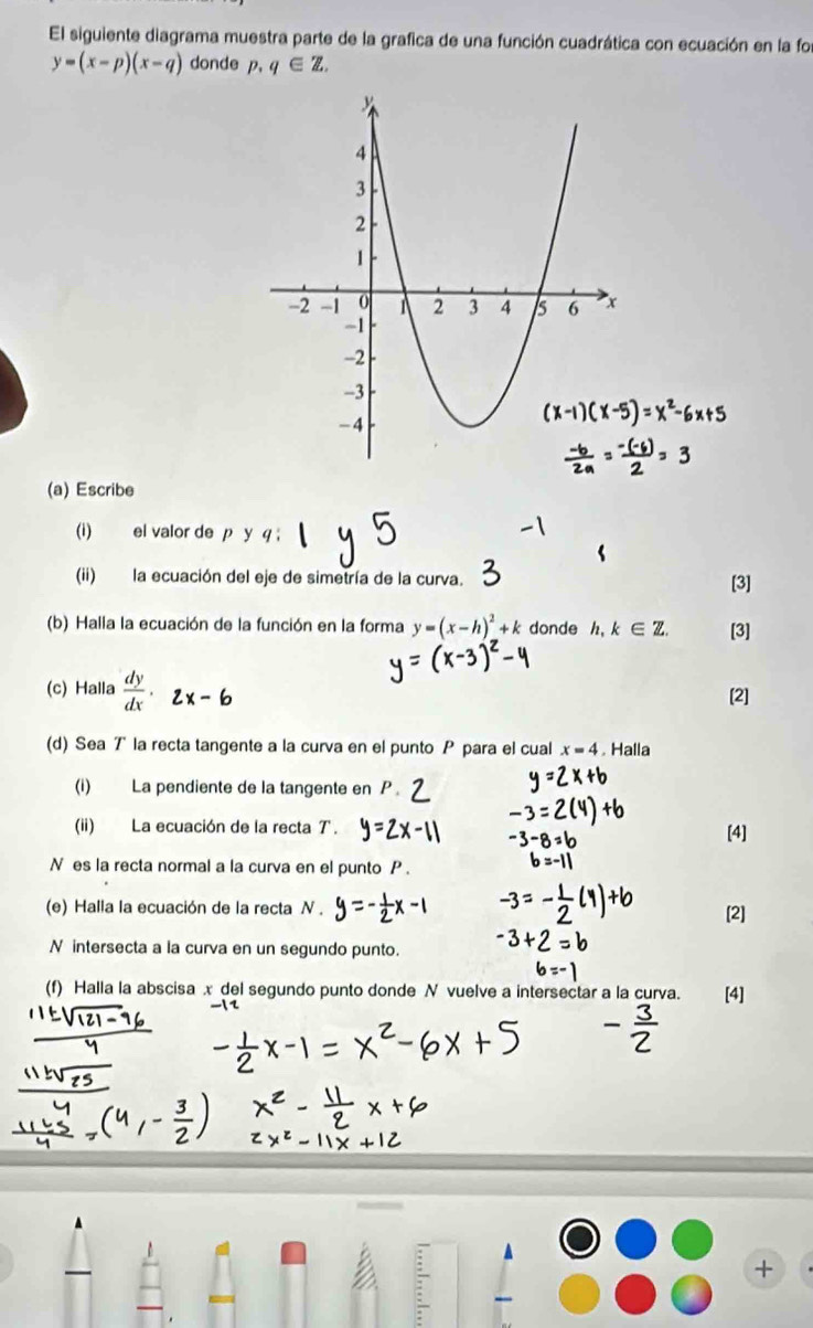 El siguiente diagrama muestra parte de la grafica de una función cuadrática con ecuación en la foi
y=(x-p)(x-q) donde p.q∈ Z. 
(a) Escribe 
(i) el valor de p y q; 
(ii) la ecuación del eje de simetría de la curva. [3] 
(b) Halla la ecuación de la función en la forma y=(x-h)^2+k donde 1 ,k∈ Z. [3] 
(c) Halla  dy/dx . 
[2] 
(d) Sea T la recta tangente a la curva en el punto P para el cual x=4 Halla 
(i) La pendiente de la tangente en 
(ii) La ecuación de la recta T. [4] 
N es la recta normal a la curva en el punto P. 
(e) Halla la ecuación de la recta N. 
[2] 
N intersecta a la curva en un segundo punto. 
(f) Halla la abscisa x del segundo punto donde N vuelve a intersectar a la curva. [4] 
+