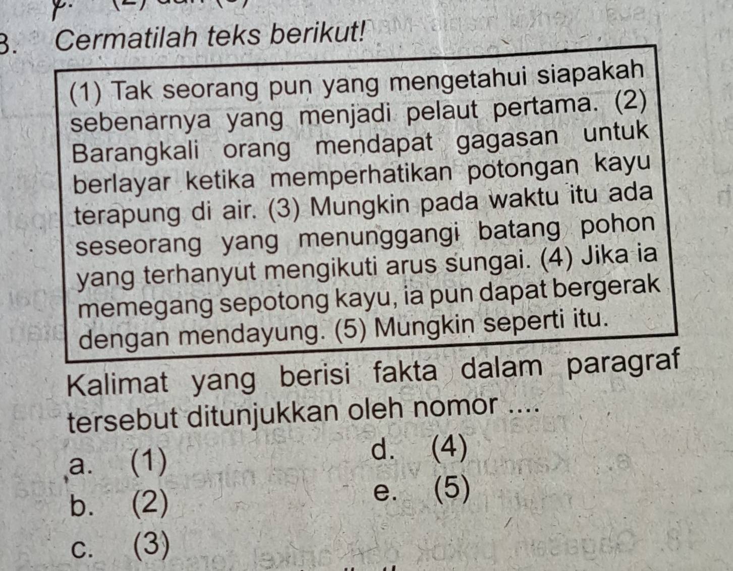 Cermatilah teks berikut!
(1) Tak seorang pun yang mengetahui siapakah
sebenarnya yang menjadi pelaut pertama. (2)
Barangkali orang mendapat gagasan untuk
berlayar ketika memperhatikan potongan kayu
terapung di air. (3) Mungkin pada waktu itu ada
seseorang yang menunggangi batang pohon
yang terhanyut mengikuti arus sungai. (4) Jika ia
memegang sepotong kayu, ia pun dapat bergerak
dengan mendayung. (5) Mungkin seperti itu.
Kalimat yang berisi fakta dalam paragraf
tersebut ditunjukkan oleh nomor ....
a. (1)
d. (4)
b. (2)
e. (5)
c. (3)