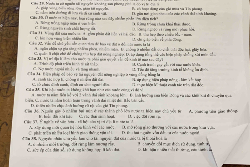 Nước ta có nguồn tài nguyên khoáng sản phong phú là do vị trí địa lí
A. giáp vùng biển rộng lớn, giàu tài nguyên. B. có hoạt động của gió mùa và Tín phong.
C. nằm trên đường di lưu và di cư sinh vật. D. gần nơi giao nhau của các vành đai sinh khoáng.
Câu 30. Ở nước ta hiện nay, loại rừng nào sau đây chiếm phần lớn diện tích?
A. Rừng trồng ngập mặn ở ven biển. B. Rừng trồng chưa khai thác được.
C. Rừng nguyên sinh chất lượng tốt. D. Rừng nghèo và rừng mới phục hồi.
Câu 31. Vùng đất của nước ta A. gồm phần đất liền và hải đảo. B. thu hẹp theo chiều bắc - nam.
C. lớn hơn vùng biển nhiều lần. D. chi giáp biển về phía đông.
Câu 32. Vấn đề chủ yếu cần quan tâm để bảo vệ đất ở đồi núi nước ta là
A. ngăn chặn sự gia tăng nhiễm phèn, nhiễm mặn. B. chống ô nhiễm đất do chất thải độc hại, glây hóa.
C. quản lí chặt chẽ để chống thu hẹp đất nông nghiệp. D. áp dụng tổng thể các biện pháp chống xói mòn đất.
Câu 33. Vị trí địa lí làm cho nước ta phải giải quyết vấn đề kinh tế nào sau đây?
A. Trình độ phát triển kinh tế rất thấp. B. Cạnh tranh gay gắt với các nước khác.
C. Nợ nước ngoài nhiều và tăng nhanh. D. Tốc độ tăng trưởng kinh tế không ổn định.
Câu 34. Biện pháp để bảo vệ tài nguyên đất nông nghiệp ở vùng đồng bằng là
A. canh tác hợp lí, chống ô nhiễm đất đai. B. áp dụng biện pháp nông - lâm kết hợp.
C. tổ chức định canh, định cư cho người dân. D. thực hiện kĩ thuật canh tác trên đất đốc.
Câu 35. Khí hậu nước ta không khô hạn như các nước cùng vĩ độ vì
A. nước ta nằm liền kề với 2 vành đai sinh khoáng lớn. B. ảnh hưởng của biển Đông và các khối khí di chuyền qua
biển. C. nước ta nằm hoàn toàn trong vành đai nhiệt đới Bắc bán cầu.
D. thiên nhiên chịu ảnh hưởng rõ rệt của gió Tín phong.
Câu 36. Nguồn gây ô nhiễm bụi mịn ở các thành phố lớn nước ta hiện nay chủ yếu từ A. phương tiện giao thông.
B. biến đổi khí hậu C. rác thải sinh hoạt. D. việc đốt rơm rạ.
Câu 37. Ý nghĩa về văn hóa - xã hội của vị trí địa lí nước ta là
A. xây dựng mối quan hệ hòa bình với các nước. B. mở rộng giao thương với các nước trong khu vực.
C. phát triển nhiều loại hình giao thông vận tải. D. thu hút nguồn vốn đầu tư của nước ngoài.
Câu 38. Nguyên nhân chủ yếu làm cho tài nguyên đất của nước ta bị thoái hoá là
A. ô nhiễm môi trường, đốt rừng làm nương rẫy.  B. chuyền đổi mục đích sử dụng, tình trị
C. sức ép của dân số, sử dụng không hợp lí kéo dài. D. khí hậu nhiều thất thường, các thiên tả