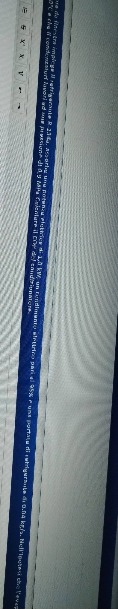 0°C e che il condensatori lavori ad una pressione di 0,9 MPa Calcolare il COP del condizionatore. 
ore da finestra impiega il refrigerante R-134a, assorbe una potenza elettrica di 1,0 kW, un rendimento elettrico pari al 95% e una portata di refrigerante di 0.04 kg/s. Nell'ipotesi che l'evar 
E s X X V