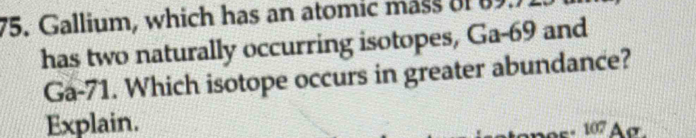 Gallium, which has an atomic mass of 89.) 
has two naturally occurring isotopes, Ga-69 and
Ga-71. Which isotope occurs in greater abundance? 
Explain.
107 Aσ.