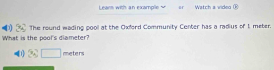 Learn with an example or Watch a video 
D The round wading pool at the Oxford Community Center has a radius of 1 meter. 
What is the pool's diameter? 
D x_□  meters