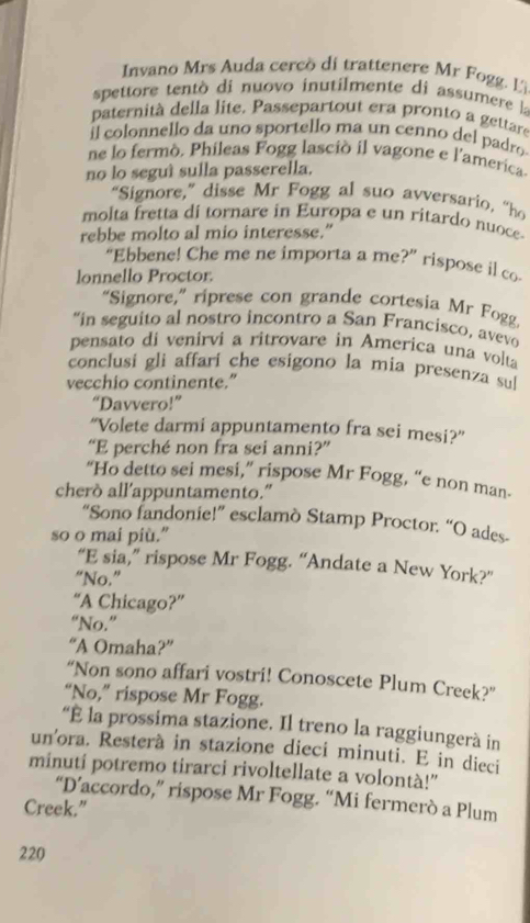 Invano Mrs Auda cercò di trattenere Mr Fogg. Li
spettore tent di nuovo inutilmente di assumere la
paternità della lite. Passepartout era pronto a gettare
il colonnello da uno sportello ma un cenno del padro
ne lo fermo. Phileas Fogg lasció il vagone e l'america
no lo seguí sulla passerella.
“Signore,” disse Mr Fogg al suo avversario, “ho
molta fretta di tornare in Europa e un ritardo nuoce
rebbe molto al mio interesse."
“Ebbene! Che me ne importa a me?” rispose il co
lonnello Proctor.
“Signore,” riprese con grande cortesia Mr Fogg
“in seguito al nostro incontro a San Francisco, avevo
pensato di venirvi a ritrovare in America una volta
conclusi gli affari che esigono la mia presenza sul
vecchio continente."
“Davvero!”
“Volete darmi appuntamento fra sei mesi?”
“E perché non fra sei anni?”
“Ho detto sei mesi,” rispose Mr Fogg, “e non man-
cherò all’appuntamento.”
“Sono fandonie!” esclamò Stamp Proctor. “O ades-
so o mai più.”
“E sia,” rispose Mr Fogg. “Andate a New York?”
“No.”
“A Chicago?”
“No.”
“A Omaha?”
“Non sono affari vostri! Conoscete Plum Creek?”
“No,” rispose Mr Fogg.
“É la prossima stazione. Il treno la raggiungerà in
un'ora. Resterà in stazione dieci minuti. E in dieci
minuti potremo tirarci rivoltellate a volontà!”
“D’accordo,” rispose Mr Fogg. “Mi fermerò a Plum
Creek.”
220