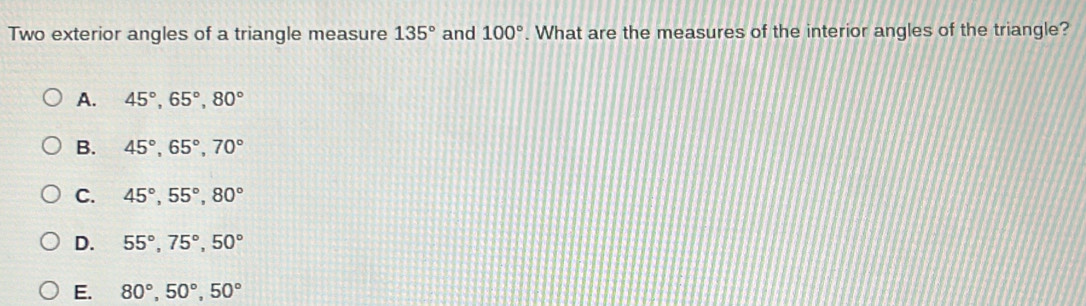 Two exterior angles of a triangle measure 135° and 100°. What are the measures of the interior angles of the triangle?
A. 45°, 65°, 80°
B. 45°, 65°, 70°
C. 45°, 55°, 80°
D. 55°, 75°, 50°
E. 80°, 50°, 50°