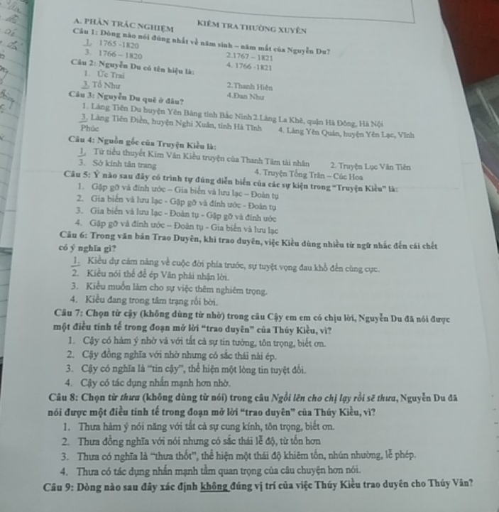 phần trác nghiệm Kiêm tra thường xuyên
Câu 1: Dòng nào nói đùng nhất về năm sinh - năm mất của Nguyễn Du?
L. 1765 -1820 2.1767 - 1821
3. 1766 - 1820 4. 1766 -1821
Câu 2: Nguyễn Du có tên hiệu là:
1. Ức Trai 2.Thanh Hiện
3. Tổ Như 4.Dan Như
Câu 3: Nguyễn Du quê ở đâu?
1. Làng Tiên Du huyện Yên Bảng tinh Bắc Ninh 2.Làng La Khê, quận Hà Đông, Hà Nội
3, Làng Tiên Điễn, huyện Nghi Xuân, tính Hà Tĩnh
Phūc 4. Làng Yên Quán, huyện Yên Lạc, Vĩnh
Câu 4: Nguồn gốc của Truyện Kiều là:
1 Từ tiểu thuyết Kim Vân Kiều truyện của Thanh Tâm tài nhân 2. Truyện Lục Văn Tiên
3. Sở kính tân trang  4. Truyện Tổng Trân - Cúc Hoa
Câu 5: Ý nào sau đây có trình tự đúng diễn biển của các sự kiện trong 'Truyện Kiều'' là:
1. Gặp gỡ và đính ước - Gia biển và lưu lạc - Đoàn tự
2. Gia biến và lưu lạc - Gặp gỡ và đính ước - Đoàn tụ
3. Gia biển và lưu lạc - Đoàn tụ - Gặp gỡ và đính ước
4. Gập gỡ và đính ước ~ Đoàn tụ - Gia biến và lưu lạc
Câu 6: Trong văn bản Trao Duyên, khi trao duyên, việc Kiều dùng nhiều từ ngữ nhắc đến cái chết
có ý nghĩa gì?
1. Kiều dự cảm năng về cuộc đời phía trước, sự tuyệt vọng đau khổ đến cùng cực.
2. Kiều nói thể để ép Văn phải nhận lời.
3. Kiểu muốn làm cho sự việc thêm nghiêm trọng.
4. Kiều đang trong tâm trạng rối bời.
Câu 7: Chọn từ cậy (không dùng từ nhờ) trong câu Cậy em em có chịu lời, Nguyễn Du đã nói được
một điều tinh tế trong đoạn mở lời “trao duyên” của Thúy Kiều, vì?
1. Cậy có hàm ý nhờ và với tất cả sự tin tưởng, tôn trọng, biết ơn.
2. Cậy đồng nghĩa với nhờ nhưng có sắc thái nài ép.
3. Cậy có nghĩa là “tin cậy”, thể hiện một lòng tin tuyệt đối.
4. Cậy có tác dụng nhấn mạnh hơn nhờ.
Câu 8: Chọn từ thưa (không dùng từ nói) trong câu Ngồi lên cho chị lạy rồi sẽ thưa, Nguyễn Du đã
nói được một điều tinh tế trong đoạn mở lời “trao duyên” của Thúy Kiều, vì?
1. Thưa hàm ý nói năng với tất cả sự cung kính, tôn trọng, biết ơn.
2. Thưa đồng nghĩa với nói nhưng có sắc thái lễ độ, từ tổn hơn
3. Thưa có nghĩa là “thưa thốt”, thể hiện một thái độ khiêm tốn, nhún nhường, lễ phép.
4. Thưa có tác dụng nhấn mạnh tầm quan trọng của câu chuyện hơn nói.
Câu 9: Dòng nào sau đây xác định không đúng vị trí của việc Thúy Kiều trao duyên cho Thúy Vân?