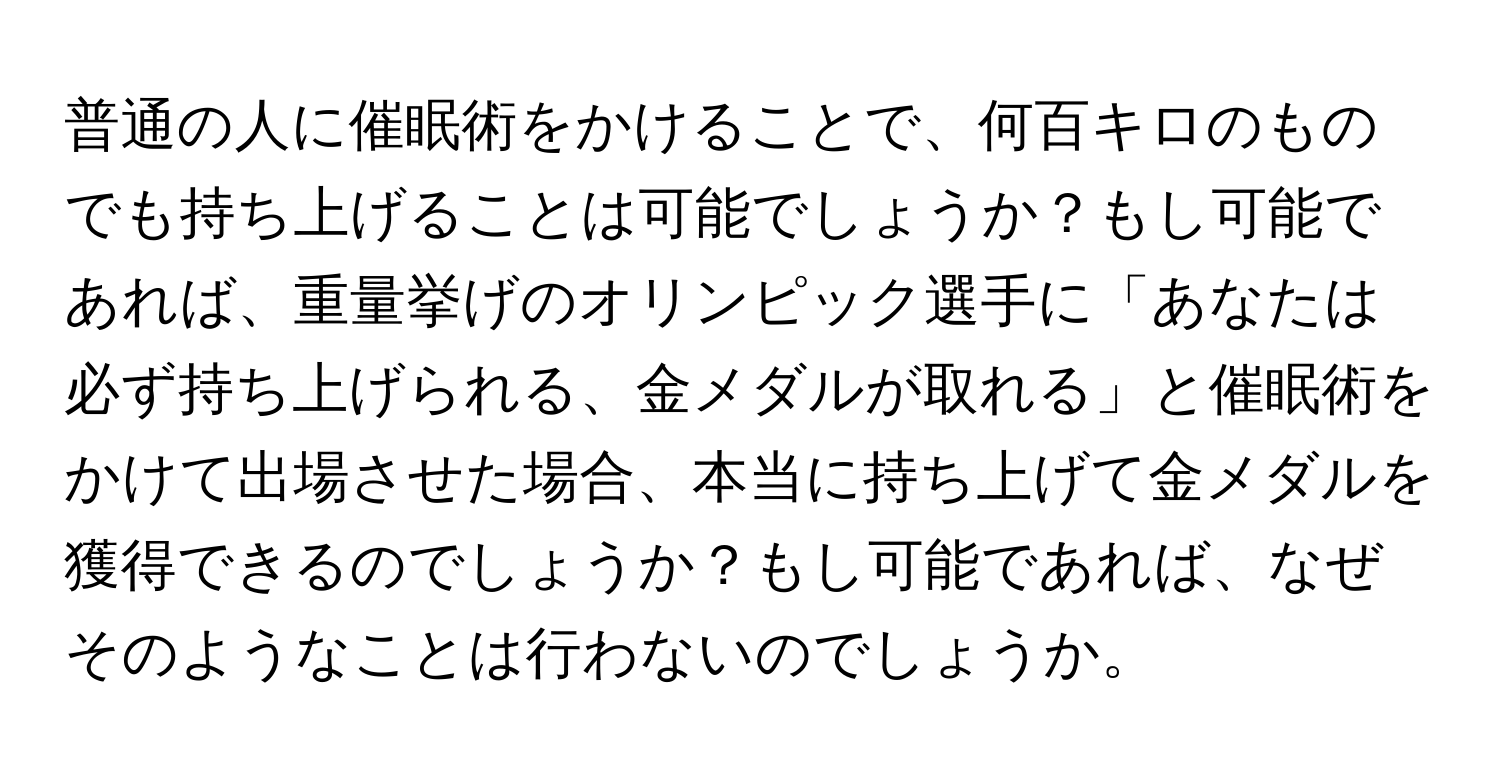 普通の人に催眠術をかけることで、何百キロのものでも持ち上げることは可能でしょうか？もし可能であれば、重量挙げのオリンピック選手に「あなたは必ず持ち上げられる、金メダルが取れる」と催眠術をかけて出場させた場合、本当に持ち上げて金メダルを獲得できるのでしょうか？もし可能であれば、なぜそのようなことは行わないのでしょうか。