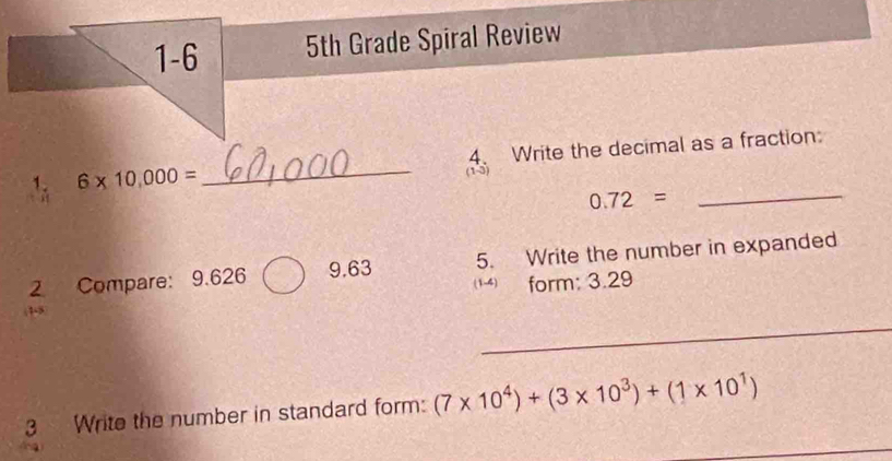 1-6 5th Grade Spiral Review 
1. 6* 10,000= _(1-3) 4. Write the decimal as a fraction:
0.72=
_ 
2 Compare: 9.626 9.63 5. Write the number in expanded 
form: 3.29
_ 
1- 
3 Write the number in standard form: (7* 10^4)+(3* 10^3)+(1* 10^1)
_