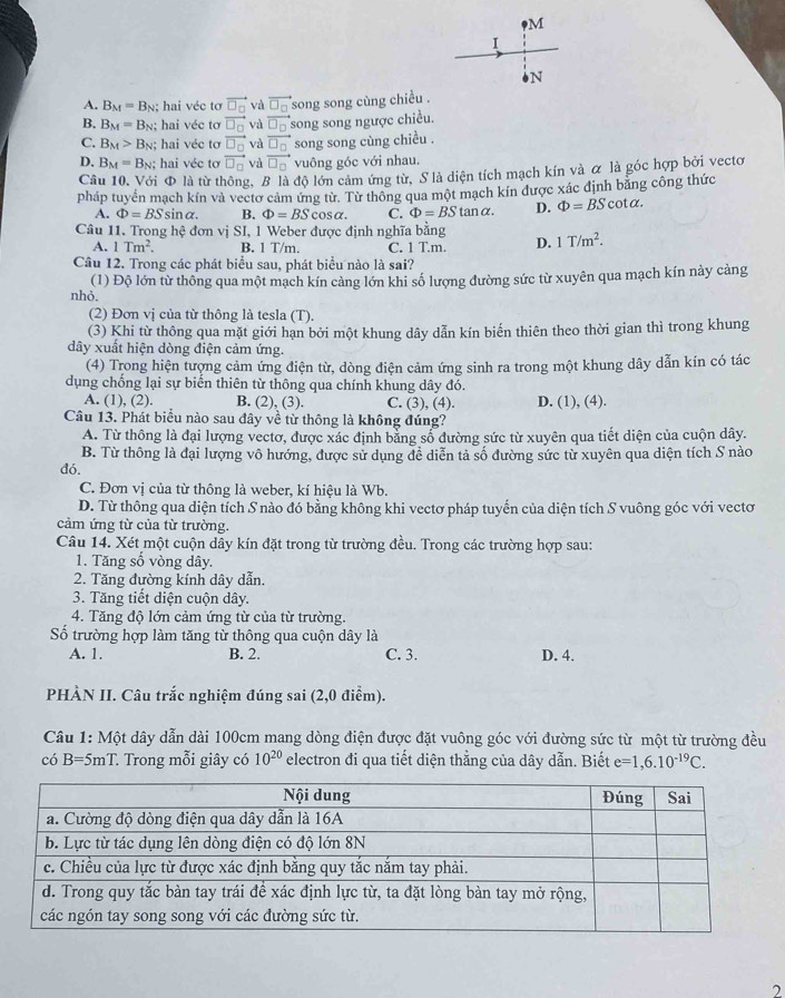 oN
A. B_M=B_N : hai véc tơ vector □ _□  và vector □ _□  song song cùng chiều .
B. B_M=B_N hai véc tơ vector □ _□  và vector □ _□  song song ngược chiều.
C. B_M>B_N; hai véc tơ vector □ _□  và vector □ _□  song song cùng chiều .
D. B_M=B_N; hai véc tơ vector □ _□  và vector □ _□  vuông góc với nhau.
Câu 10. Với Φ là từ thông, B là độ lớn cảm ứng từ, S là diện tích mạch kín và α là góc hợp bởi vectơ
pháp tuyển mạch kín và vectơ cảm ứng từ. Từ thông qua một mạch kín được xác định bằng công thức
A. Phi =BSsin alpha . B. Phi =BScos alpha . C. Phi =BStan alpha . D. Phi =BScot alpha .
Câu 11. Trong hệ đơn vị SI, 1 Weber được định nghĩa bằng D. 1T/m^2.
A. 1Tm^2. B. 1 T/m. C. 1 T.m.
Câu 12. Trong các phát biểu sau, phát biểu nào là sai?
(1) Độ lớn từ thông qua một mạch kín cảng lớn khi số lượng đường sức từ xuyên qua mạch kín này cảng
nhỏ.
(2) Đơn vị của từ thông là tesla (T).
(3) Khi từ thông qua mặt giới hạn bởi một khung dây dẫn kín biến thiên theo thời gian thì trong khung
dây xuất hiện dòng điện cảm ứng.
(4) Trong hiện tượng cảm ứng điện từ, dòng điện cảm ứng sinh ra trong một khung dây dẫn kín có tác
dụng chống lại sự biển thiên từ thông qua chính khung dây đó.
A. (1), (2). B. (2), (3). C. (3), (4). D. (1), (4).
Câu 13. Phát biểu nào sau đây về từ thông là không đúng?
A. Từ thông là đại lượng vectơ, được xác định bằng số đường sức từ xuyên qua tiết diện của cuộn dây.
B. Từ thông là đại lượng vô hướng, được sử dụng đề diễn tả số đường sức từ xuyên qua diện tích S nào
dó.
C. Đơn vị của từ thông là weber, kí hiệu là Wb.
D. Từ thông qua diện tích S nào đó bằng không khi vectơ pháp tuyến của diện tích S vuông góc với vectơ
cảm ứng từ của từ trường.
Câu 14. Xét một cuộn dây kín đặt trong từ trường đều. Trong các trường hợp sau:
1. Tăng số vòng dây.
2. Tăng đường kính dây dẫn.
3. Tăng tiết diện cuộn dây.
4. Tăng độ lớn cảm ứng từ của từ trường.
Số trường hợp làm tăng từ thông qua cuộn dây là
A. 1. B. 2. C. 3. D. 4.
PHÀN II. Câu trắc nghiệm đúng sai (2,0 điểm).
Câu 1: Một dây dẫn dài 100cm mang dòng điện được đặt vuông góc với đường sức từ một từ trường đều
có B=5mT. Trong mỗi giây có 10^(20) electron đi qua tiết diện thằng của dây dẫn. Biết e=1,6.10^(-19)C.