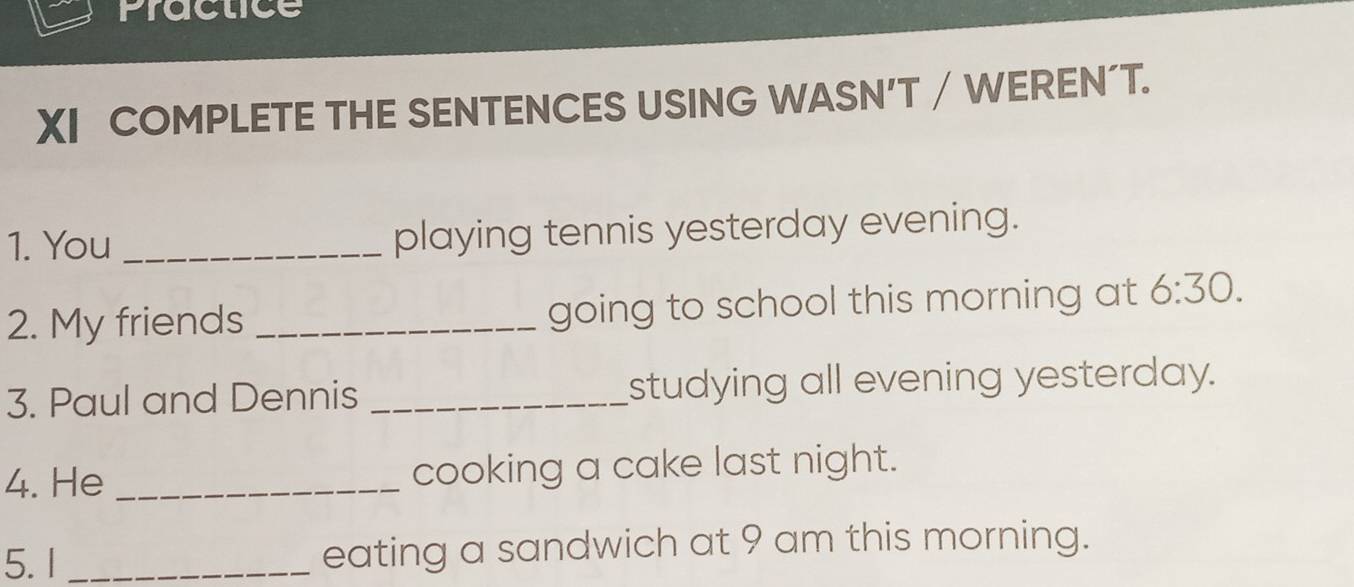 Practice 
XI COMPLETE THE SENTENCES USING WASN’T / WEREN´T. 
1. You _playing tennis yesterday evening. 
2. My friends _going to school this morning at 6:30. 
3. Paul and Dennis _studying all evening yesterday. 
4. He _cooking a cake last night. 
5. I _eating a sandwich at 9 am this morning.