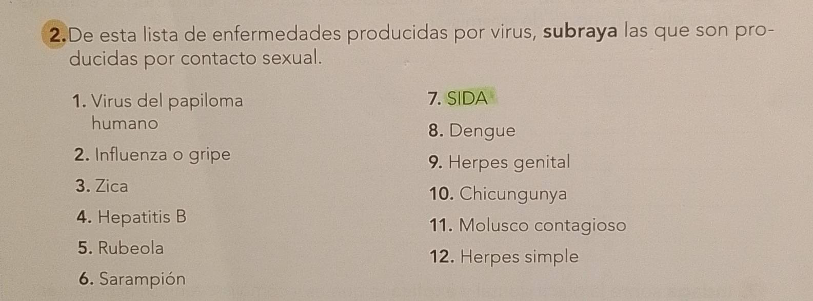 De esta lista de enfermedades producidas por virus, subraya las que son pro- 
ducidas por contacto sexual. 
1. Virus del papiloma 7. SIDA 
humano 
8. Dengue 
2. Influenza o gripe 
9. Herpes genital 
3. Zica 10. Chicungunya 
4. Hepatitis B 
11. Molusco contagioso 
5. Rubeola 
12. Herpes simple 
6. Sarampión