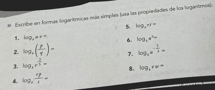 » Escribe en formas logarítmicas más simples (usa las propiedades de los logaritmos). 
5. log _brt=
1. log _buv= log _bu^5=
6. 
2. log _b( p/q )= log _bu^(-frac 2)3=
7. 
3. log _bv^(frac 3)5=
8. log _bvw=
4. log _b rp/s =