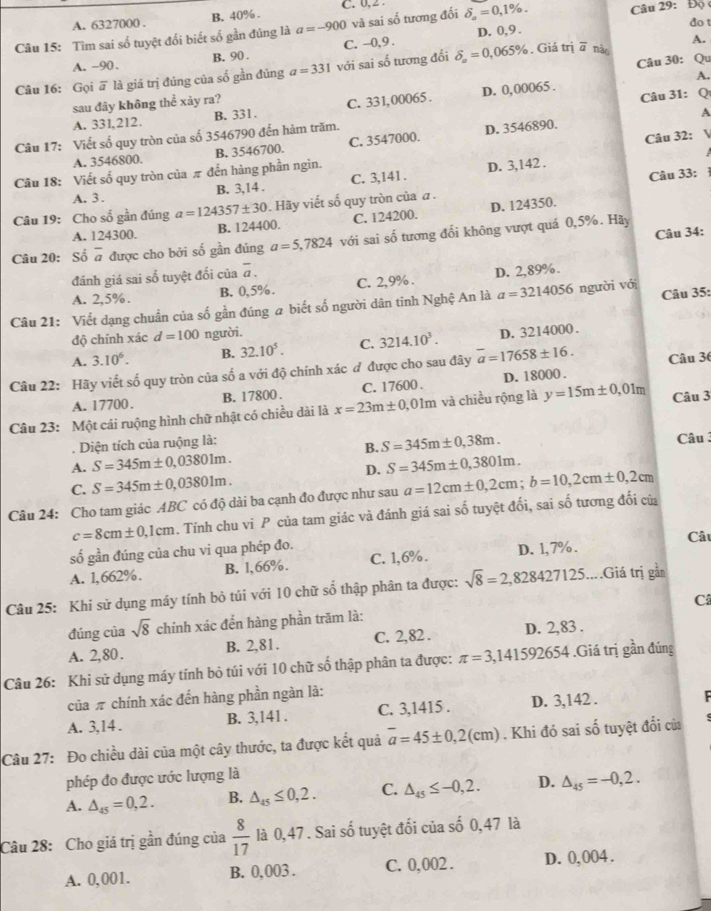 0,2
A. 6327000 . B. 40% .
đo t
Câu 15: Tìm sai số tuyệt đối biết số gần đúng là a=-900 và sai số tương đối delta _a=0,1% . Câu 29: Độ 
A.
A. -90. B. 90 . C. -0,9 . D. 0,9 .
Câu 16: Gọi # là giá trị đúng của số gần đúng a=331 với sai số tương đối delta _a=0,065%. Giá trị overline a nào
A.
sau đây không thể xảy ra? Câu 30: Qu
Câu 31: Q
A. 331,212. B. 331. C. 331,00065 . D. 0,00065 .
A
Câu 17: Viết số quy tròn của số 3546790 đến hàm trăm.
A. 3546800. B. 3546700. C. 3547000. D. 3546890.
A
Câu 18: Viết số quy tròn của π đến hàng phần ngìn. Câu 32: V
Câu 33: 1
B. 3,14 . C. 3,141. D. 3,142 .
A. 3.
Câu 19: Cho số gần đúng a=124357± 30. Hãy viết số quy tròn của a .
A. 124300. B. 124400. C. 124200. D. 124350.
Câu 34:
Câu 20: Số overline a được cho bởi số gần đúng a=5,7824 với sai số tương đối không vượt quá 0,5%. Hãy
đánh giá sai số tuyệt đối của overline a.
A. 2,5%. B. 0,5%. C. 2,9% . D. 2,89%.
Câu 21: Viết dạng chuẩn của số gần đúng a biết số người dân tinh Nghệ An là a=3214056 người với  Câu 35:
độ chính xác d=100 người.
A. 3.10^6. D. 3214000.
B. 32.10^5. C. 3214.10^3.
Câu 22: Hãy viết số quy tròn của số a với độ chính xác đ được cho sau đây overline a=17658± 16. Câu 36
A. 17700. B. 17800 . C. 17600 . D. 18000 .
Câu 23: Một cái ruộng hình chữ nhật có chiều dài là x=23m± 0 ,01m và chiều rộng là y=15m± 0,01m Câu 3
Diện tích của ruộng là:
B. S=345m± 0,38m.
Câu :
A. S=345m± 0,03801m. S=345m± 0,3801m.
D.
C. S=345m± 0,03801m.
Câu 24: Cho tam giác ABC có độ dài ba cạnh đo được như sau a=12cm± 0,2cm;b=10,2cm± 0,2cm
c=8cm± 0,1cm. Tính chu vi P của tam giác và đánh giá sai số tuyệt đối, sai số tương đối của
Câu
số gần đúng của chu vi qua phép đo.
A. l,662%. B. l,66%. C. 1,6%. D. 1, 7% .
Câu 25: Khi sử dụng máy tính bỏ túi với 10 chữ số thập phân ta được: sqrt(8)=2,828427125.....Giá trị gần
Câ
đúng của sqrt(8) chính xác đến hàng phần trăm là:
A. 2,80 . B. 2,81. C. 2,82 . D. 2,83 .
Câu 26: Khi sử dụng máy tính bỏ túi với 10 chữ số thập phân ta được: π =3,141592654 4 .Giá trị gần đúng
của π chính xác đến hàng phần ngàn là:
A. 3,14 . B. 3,141 . C. 3,1415 . D. 3,142 .
Câu 27: Đo chiều dài của một cây thước, ta được kết quả overline a=45± 0,2(cm). Khi đó sai số tuyệt đối của
phép đo được ước lượng là
A. △ _45=0,2. B. △ _45≤ 0,2. C. △ _45≤ -0,2. D. △ _45=-0,2.
Câu 28: Cho giá trị gần đúng của  8/17  là 0,47. Sai số tuyệt đối của số 0,47 là
A. 0,001. B. 0,003 . C. 0,002 . D. 0,004 .