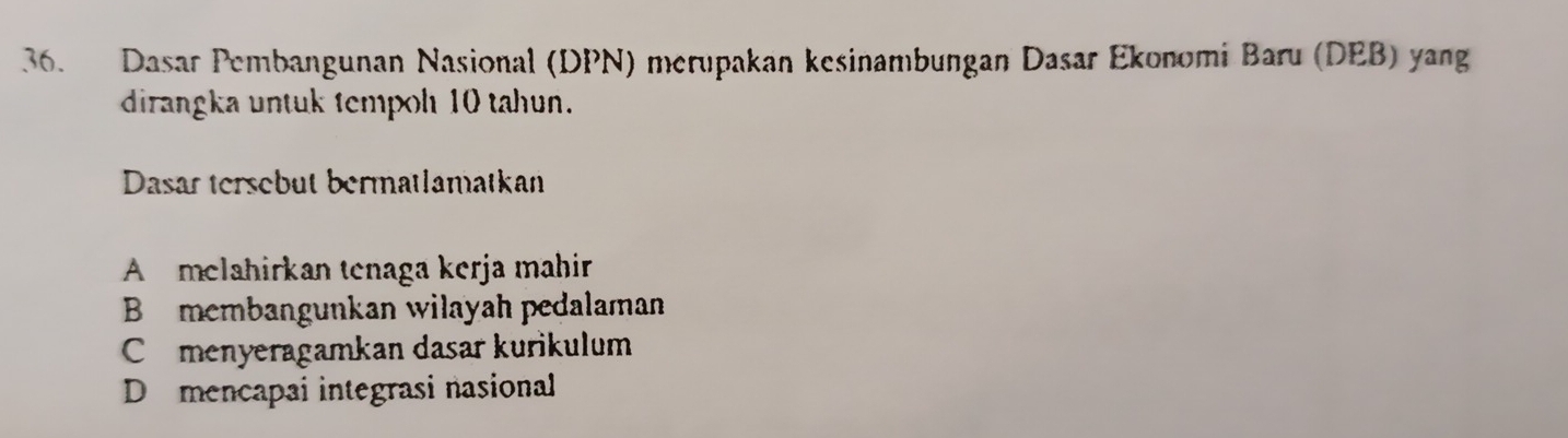 Dasar Pembangunan Nasional (DPN) merupakan kesinambungan Dasar Ekonomi Baru (DEB) yang
dirangka untuk tempoh 10 tahun.
Dasar tersebut bermatlamatkan
A melahirkan tenaga kerja mahir
B membangunkan wilayah pedalaman
Cmenyeragamkan dasar kurikulum
D mencapai integrasi nasional