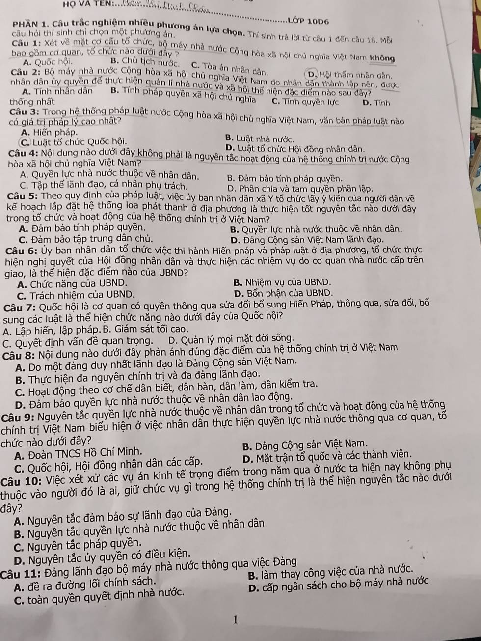 Họ VA TEN:
LớP 10D6
PHÂN 1. Câu trắc nghiệm nhiều phương án lựa chọn. Thí sinh trả lời từ câu 1 đến câu 18. Mỗi
câu hỏi thí sinh chỉ chọn một phương án.
Câu 1: Xét về mặt cơ cấu tổ chức, bộ máy nhà nước Cộng hòa xã hội chủ nghĩa Việt Nam không
bao gồm cơ quan, tổ chức nào dưới đầy
A. Quốc hội. B. Chủ tịch nước. C. Tòa án nhân dân. Dộ Hội thẩm nhân dân.
Câu 2: Bộ máy nhà nước Cộng hòa xã hội chủ nghĩa Việt Nam do nhân dân thành lập nên, được
nhân dân ủy quyền để thực hiện quản lí nhà nước và xã hội thể hiện đặc điểm nào sau đây?
A. Tính nhân dân B. Tính pháp quyền xã hội chủ nghĩa
thống nhất C. Tính quyền lực D. Tính
Câu 3: Trong hệ thống pháp luật nước Cộng hòa xã hội chủ nghĩa Việt Nam, văn bản pháp luật nào
có giá trị pháp lý cao nhất?
A. Hiến pháp. B. Luật nhà nước.
C. Luật tổ chức Quốc hội. D. Luật tổ chức Hội đồng nhân dân.
Câu 4: Nội dung nào dưới đây không phải là nguyên tắc hoạt động của hệ thống chính trị nước Cộng
hòa xã hội chủ nghĩa Việt Nam?
A. Quyền lực nhà nước thuộc về nhân dân. B. Đảm bảo tính pháp quyền.
C. Tập thể lãnh đạo, cá nhân phụ trách. D. Phân chia và tam quyền phân lập.
Câu 5: Theo quy định của pháp luật, việc ủy ban nhân dân xã Y tổ chức lấy ý kiển của người dân về
kế hoạch lắp đặt hệ thống loa phát thanh ở địa phương là thực hiện tốt nguyên tắc nào dưới đây
trong tổ chức và hoạt động của hệ thống chính trị ở Việt Nam?
A. Đàm bảo tính pháp quyền. B. Quyền lực nhà nước thuộc về nhân dân.
C. Đảm bảo tập trung dân chủ. D. Đảng Cộng sản Việt Nam lãnh đạo.
Câu 6: Ủy ban nhân dân tổ chức việc thi hành Hiến pháp và pháp luật ở địa phương, tổ chức thực
hiện nghị quyết của Hội đồng nhân dân và thực hiện các nhiệm vụ do cơ quan nhà nước cấp trên
giao, là thể hiện đặc điểm nào của UBND?
A. Chức năng của UBND. B. Nhiệm vụ của UBND.
C. Trách nhiệm của UBND. D. Bổn phận của UBND.
Câu 7: Quốc hội là cơ quan có quyền thông qua sửa đổi bổ sung Hiến Pháp, thông qua, sửa đổi, bố
sung các luật là thể hiện chức năng nào dưới đây của Quốc hội?
A. Lập hiến, lập pháp.B. Giám sát tối cao.
C. Quyết định vấn đề quan trọng. D. Quản lý mọi mặt đời sống.
Câu 8: Nội dung nào dưới đây phản ánh đúng đặc điểm của hệ thống chính trị ở Việt Nam
A. Do một đảng duy nhất lãnh đạo là Đảng Cộng sản Việt Nam.
B. Thực hiện đa nguyên chính trị và đa đảng lãnh đạo.
C. Hoạt động theo cơ chế dân biết, dân bàn, dân làm, dân kiểm tra.
D. Đảm bảo quyền lực nhà nước thuộc về nhân dân lao động.
Câu 9: Nguyên tắc quyền lực nhà nước thuộc về nhân dân trong tổ chức và hoạt động của hệ thống
chính trị Việt Nam biểu hiện ở việc nhân dân thực hiện quyền lực nhà nước thông qua cơ quan, tổ
chức nào dưới đây?
A. Đoàn TNCS Hồ Chí Minh. B Đảng Cộng sản Việt Nam.
C. Quốc hội, Hội đồng nhân dân các cấp. D. Mặt trận tổ quốc và các thành viên.
Câu 10: Việc xét xử các vụ án kinh tế trọng điểm trong năm qua ở nước ta hiện nay không phụ
thuộc vào người đó là ai, giữ chức vụ gì trong hệ thống chính trị là thể hiện nguyên tắc nào dưới
đây?
A. Nguyên tắc đảm bảo sự lãnh đạo của Đảng.
B. Nguyên tắc quyền lực nhà nước thuộc về nhân dân
C. Nguyên tắc pháp quyền.
D. Nguyên tắc ủy quyền có điều kiện.
Câu 11: Đảng lãnh đạo bộ máy nhà nước thông qua việc Đảng
A. đề ra đường lối chính sách. B. làm thay công việc của nhà nước.
C. toàn quyền quyết định nhà nước. D. cấp ngân sách cho bộ máy nhà nước
1