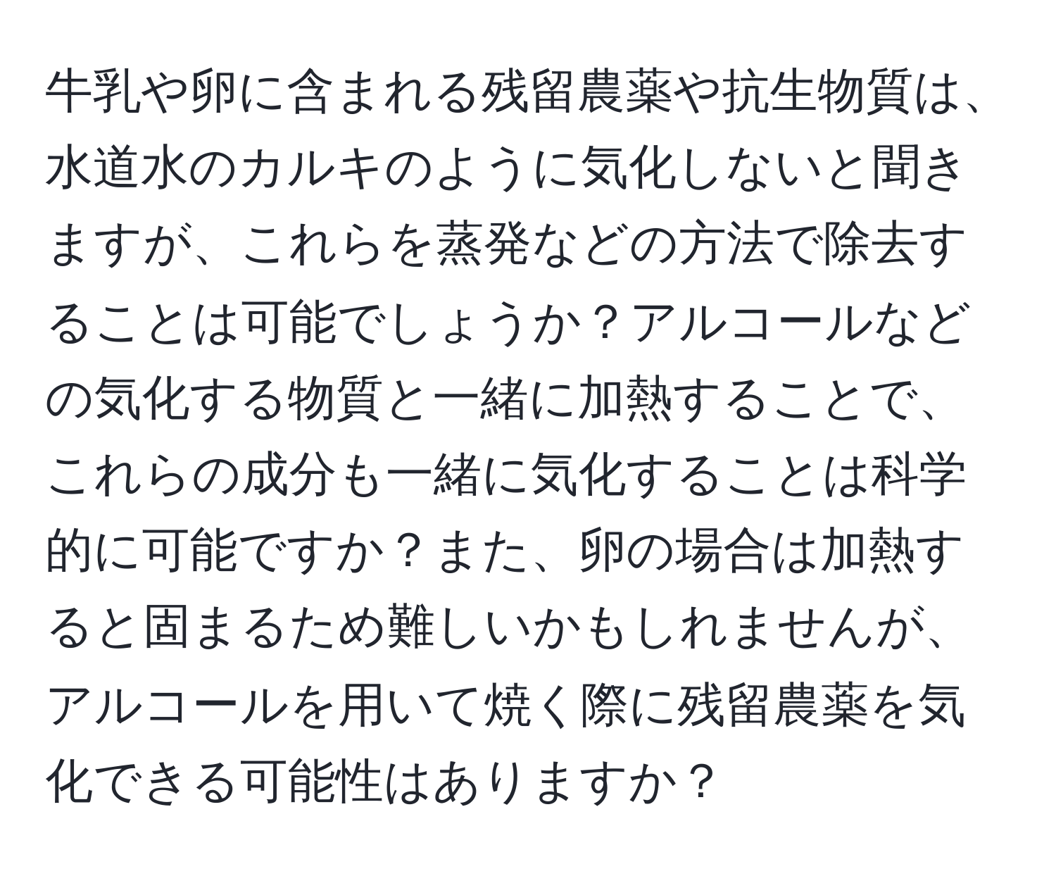 牛乳や卵に含まれる残留農薬や抗生物質は、水道水のカルキのように気化しないと聞きますが、これらを蒸発などの方法で除去することは可能でしょうか？アルコールなどの気化する物質と一緒に加熱することで、これらの成分も一緒に気化することは科学的に可能ですか？また、卵の場合は加熱すると固まるため難しいかもしれませんが、アルコールを用いて焼く際に残留農薬を気化できる可能性はありますか？