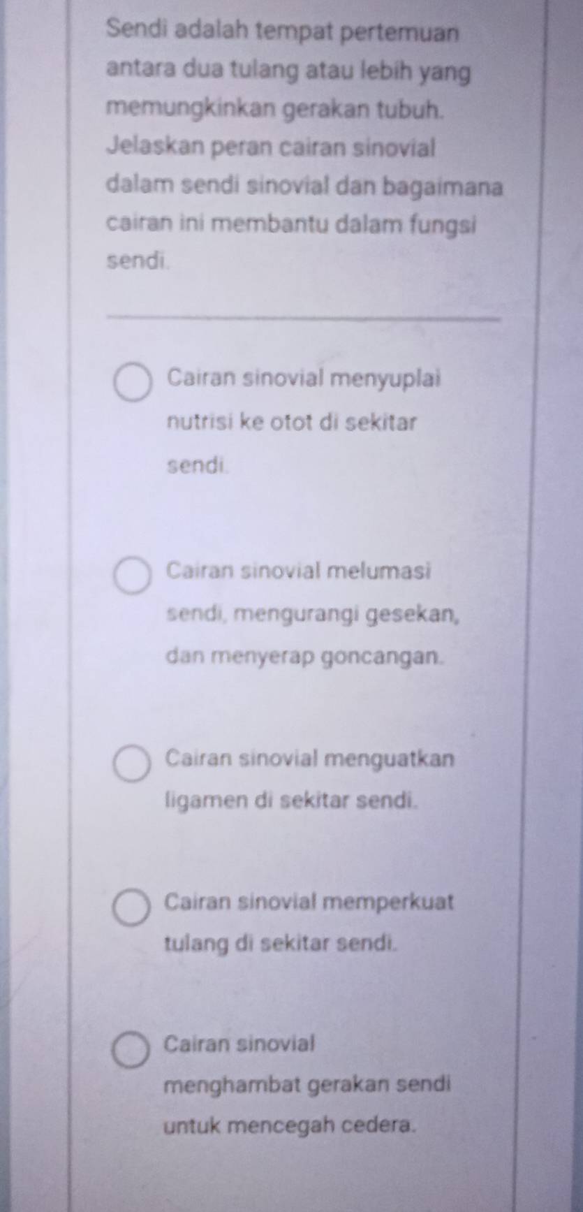 Sendi adalah tempat pertemuan
antara dua tulang atau lebih yang
memungkinkan gerakan tubuh.
Jelaskan peran cairan sinovial
dalam sendi sinovial dan bagaimana
cairan ini membantu dalam fungsi
sendi.
Cairan sinovial menyuplai
nutrisi ke otot di sekitar
sendi.
Cairan sinovial melumasi
sendi, mengurangi gesekan,
dan menyerap goncangan.
Cairan sinovial menguatkan
ligamen di sekitar sendi.
Cairan sinovial memperkuat
tulang di sekitar sendi.
Cairan sinovial
menghambat gerakan sendi
untuk mencegah cedera.