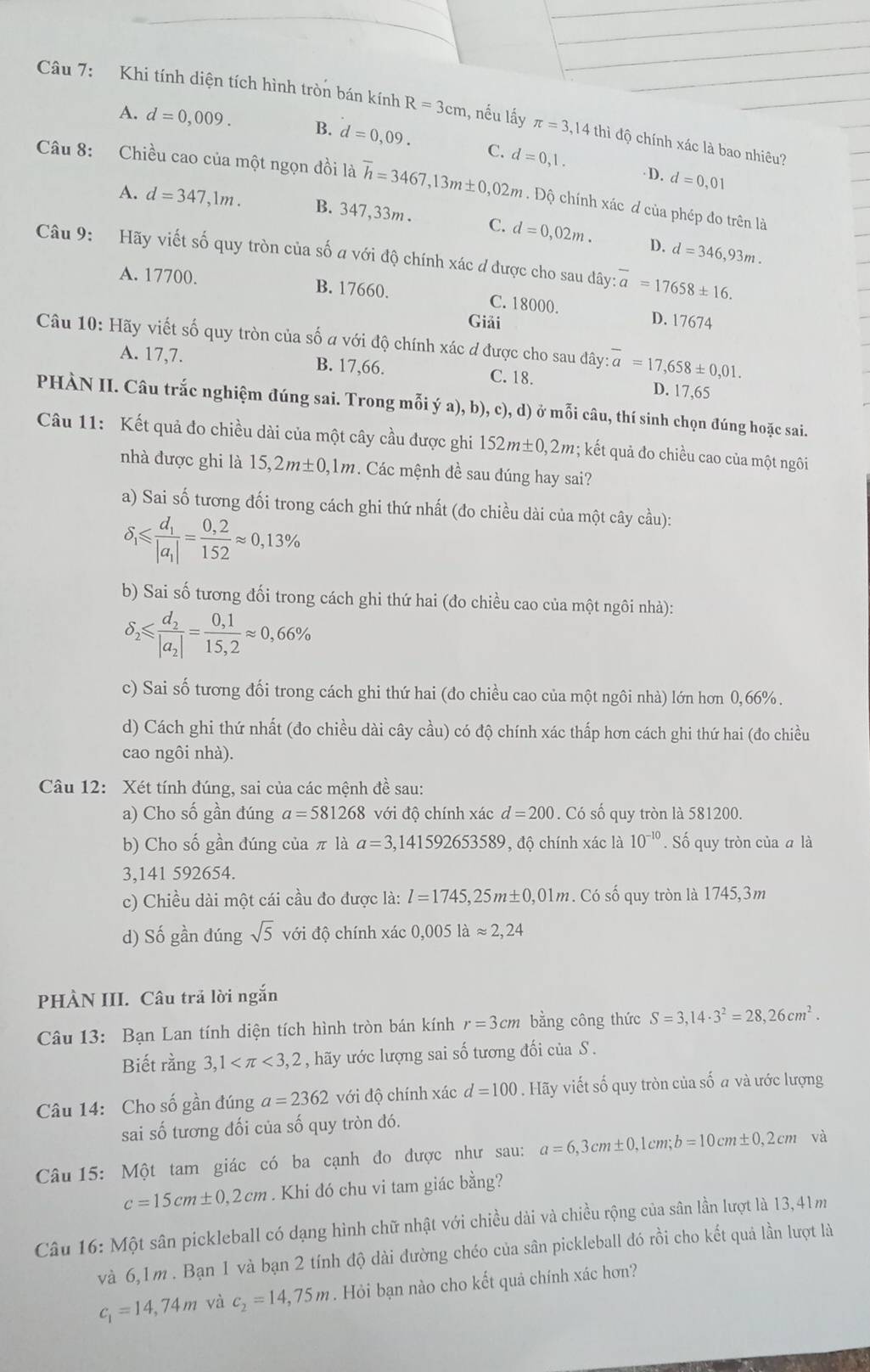 Khi tính diện tích hình tròn bán kính R=3cm 1, nếu lấy π =3,14thidhat j độ chính xác là bao nhiêu?
A. d=0,009. B. d=0,09. C. d=0,1.
D. d=0,01
Câu 8: Chiều cao của một ngọn đồi là overline h=3467,13m± 0,02m. Độ chính xác d của phép đo trên là
A. d=347,1m. B. 347,33m . C. d=0,02m.
D. d=346,93m.
Câu 9: Hãy viết số quy tròn của số a với độ chính xác đ được cho sau dây: overline a=17658± 16.
A. 17700. B. 17660. D. 17674
C. 18000.
Giải
Câu 10: Hãy viết số quy tròn của số a với độ chính xác đ được cho sau đây: overline a=17,658± 0,01.
A. 17,7. B. 17,66. C. 18. D. 17,65
PHÀN II. Câu trắc nghiệm đúng sai. Trong mỗi ý a), b), c), d) ở mỗi câu, thí sinh chọn đúng hoặc sai.
Câu 11: Kết quả đo chiều dài của một cây cầu được ghi 152m± 0,2m; kết quả đo chiều cao của một ngôi
nhà được ghi là 15,2m± 0,1m Các mệnh đề sau đúng hay sai?
a) Sai số tương đối trong cách ghi thứ nhất (đo chiều dài của một cây cầu):
delta _1≤slant frac d_1|a_1|= (0,2)/152 approx 0,13%
b) Sai số tương đối trong cách ghi thứ hai (đo chiều cao của một ngôi nhà):
delta _2≤slant frac d_2|a_2|= (0,1)/15,2 approx 0,66%
c) Sai số tương đối trong cách ghi thứ hai (đo chiều cao của một ngôi nhà) lớn hơn 0,66% .
d) Cách ghi thứ nhất (đo chiều dài cây cầu) có độ chính xác thấp hơn cách ghi thứ hai (đo chiều
cao ngôi nhà).
Câu 12: Xét tính đúng, sai của các mệnh đề sau:
a) Cho số gần đúng a=581268 với độ chính xác d=200. Có số quy tròn là 581200.
b) Cho số gần đúng của π là a=3,141592653589 , độ chính xác là 10^(-10) Số quy tròn của # là
3,141 592654.
c) Chiều dài một cái cầu đo được là: l=1745,25m± 0,01m. Có số quy tròn là 1745,3m
d) Số gần đúng sqrt(5) với độ chính xác 0,005laapprox 2,24
PHÀN III. Câu trã lời ngắn
Câu 13: Bạn Lan tính diện tích hình tròn bán kính r=3cm bằng công thức S=3,14· 3^2=28,26cm^2.
Biết rằng 3,1 <3,2 , hãy ước lượng sai số tương đối của S .
Câu 14: Cho số gần đúng a=2362 với độ chính xác d=100. Hãy viết số quy tròn của số a và ước lượng
sai số tương đối của số quy tròn đó.
Câu 15: Một tam giác có ba cạnh đo được như sau: a=6,3cm± 0,1cm;b=10cm± 0,2cm và
c=15cm± 0,2cm. Khi đó chu vi tam giác bằng?
Câu 16: Một sân pickleball có dạng hình chữ nhật với chiều dài và chiều rộng của sân lần lượt là 13,41m
và 6,1m . Bạn 1 và bạn 2 tính độ dài đường chéo của sân pickleball đó rồi cho kết quả lần lượt là
c_1=14,74m và c_2=14,75m. Hỏi bạn nào cho kết quả chính xác hơn?