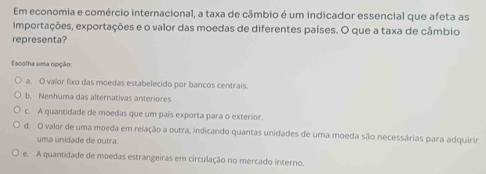 Em economia e comércio internacional, a taxa de câmbio é um indicador essencial que afeta as
importações, exportações e o valor das moedas de diferentes países. O que a taxa de câmbio
representa?
Escolha uma opção:
a. O valor fixo das moedas estabelecido por bancos centrais
b. Nenhuma das alternativas anteriores
c. A quantidade de moedas que um país exporta para o exterior
d. O valor de uma moeda em relação a outra, indicando quantas unidades de uma moeda são necessárias para adquirir
uma unidade de outra.
e. A quantidade de moedas estrangeiras em circulação no mercado interno.