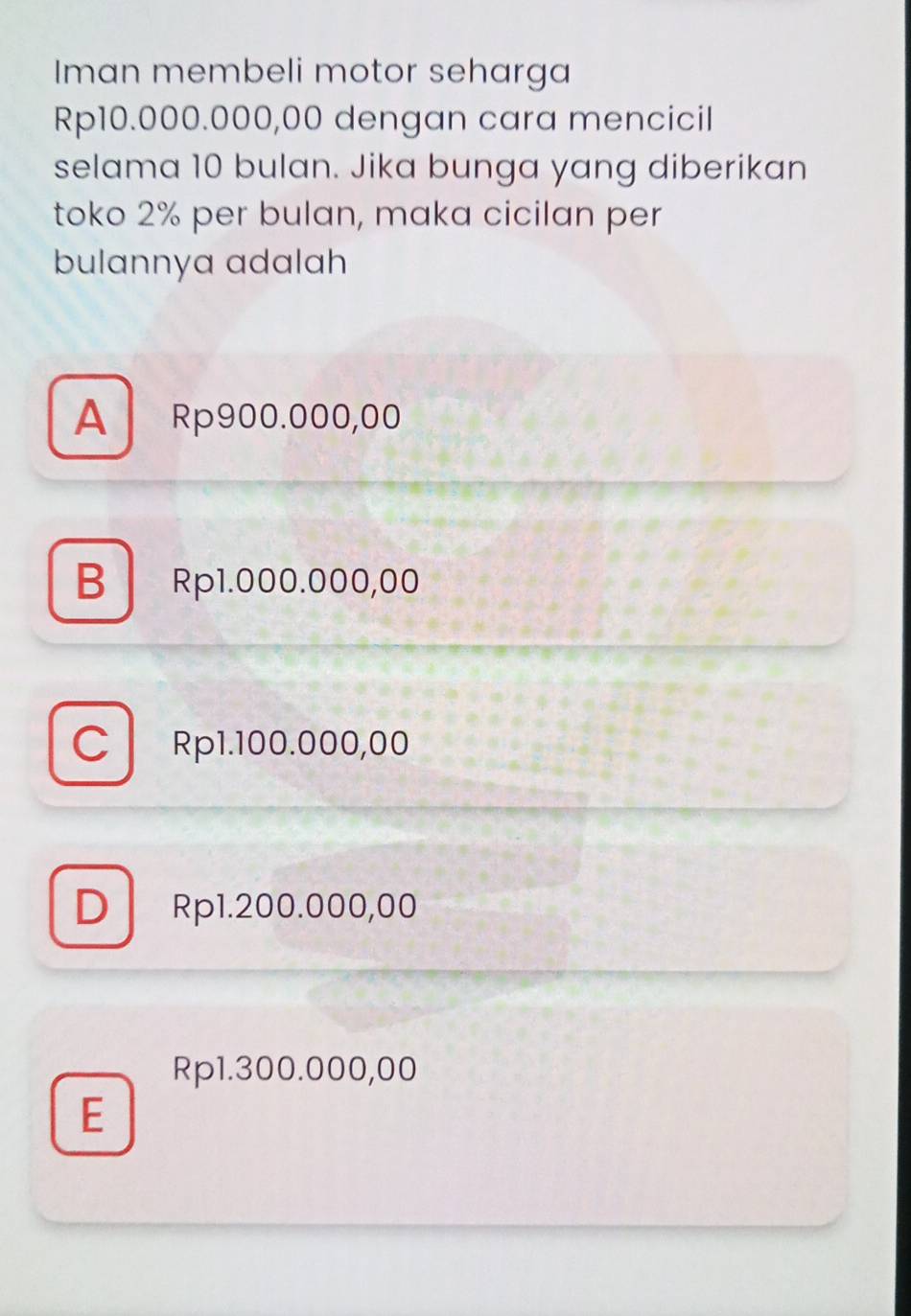 Iman membeli motor seharga
Rp10.000.000,00 dengan cara mencicil
selama 10 bulan. Jika bunga yang diberikan
toko 2% per bulan, maka cicilan per
bulannya adalah
A Rp900.000,00
B Rp1.000.000,00
C Rp1.100.000,00
D Rp1.200.000,00
Rp1.300.000,00
E