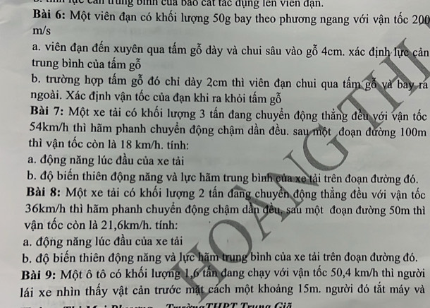 ục can trung bình của bao cát tác dụng lên Viên đạn. 
Bài 6: Một viên đạn có khối lượng 50g bay theo phương ngang với vận tốc 200
m/s
a. viên đạn đến xuyên qua tấm gỗ dày và chui sâu vào gỗ 4cm. xác định lực cản 
trung bình của tấm gỗ 
b. trường hợp tấm gỗ đó chỉ dày 2cm thì viên đạn chui qua tấm gỗ và bay ra 
ngoài. Xác định vận tốc của đạn khi ra khỏi tấm gỗ 
Bài 7: Một xe tải có khối lượng 3 tấn đang chuyển động thẳng đều với vận tốc
54km/h thì hãm phanh chuyển động chậm dần đều. sau một đoạn đường 100m
thì vận tốc còn là 18 km/h. tính: 
a. động năng lúc đầu của xe tải 
b. độ biến thiên động năng và lực hãm trung bình của xe tải trên đoạn đường đó. 
Bài 8: Một xe tải có khối lượng 2 tấn đang chuyển động thẳng đều với vận tốc
36km/h thì hãm phanh chuyển động chậm dẫn đều, sau một đoạn đường 50m thì 
vận tốc còn là 21,6km/h. tính: 
a. động năng lúc đầu của xe tải 
b. độ biến thiên động năng và lực hãm trung bình của xe tải trên đoạn đường đó. 
Bài 9: Một ô tô có khối lượng 1, 6 tân đang chạy với vận tốc 50,4 km/h thì người 
lái xe nhìn thấy vật cản trước mặt cách một khoảng 15m. người đó tắt máy và 
Cu