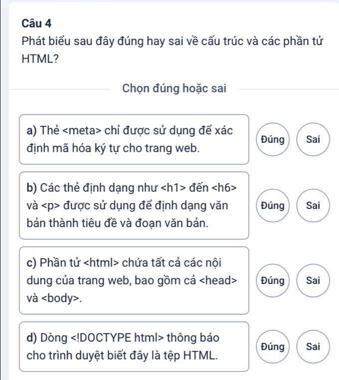 Phát biểu sau đây đúng hay sai về cấu trúc và các phần tử
HTML?
Chọn đúng hoặc sai
a) Thẻ chỉ được sử dụng để xác
Đúng Sai
định mã hóa ký tự cho trang web.
b) Các thẻ định dạng như đến
và được sử dụng để định dạng văn Đúng Sai
bản thành tiêu đề và đoạn văn bản.
c) Phần tử chứa tất cả các nội
dung của trang web, bao gồm cả Đúng Sai
và.
d) Dòng thông báo Đúng Sai
cho trình duyệt biết đây là tệp HTML.