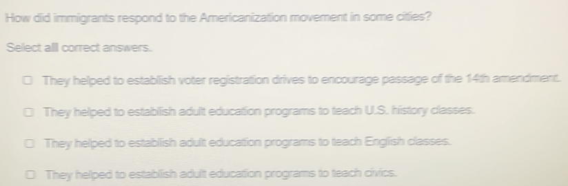 How did immigrants respond to the Americanization movement in some cities?
Select alll correct answers.
They helped to establish voter registration drives to encourage passage of the 14th amendment.
They helped to establish adult education programs to teach U.S. history classes.
They helped to establish adult education programs to teach English classes.
They helped to establish adult education programs to teach civics.