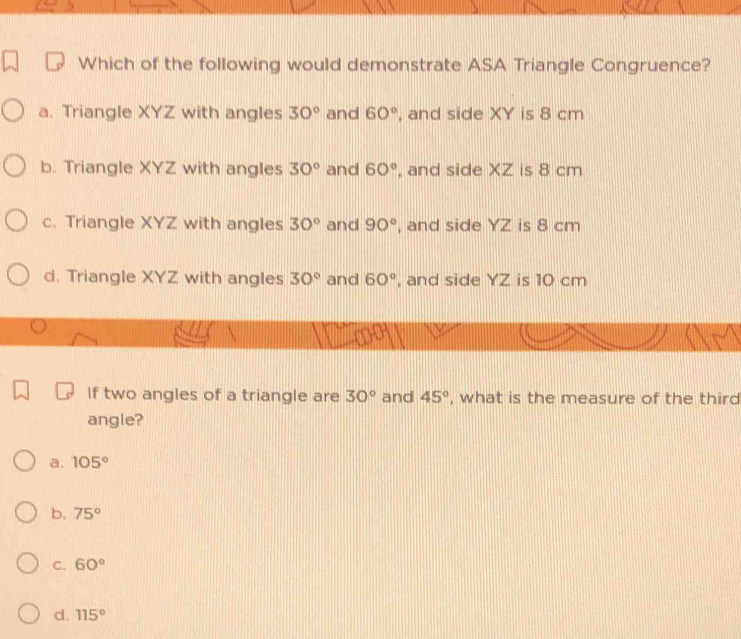 Which of the following would demonstrate ASA Triangle Congruence?
a. Triangle XYZ with angles 30° and 60° , and side XY is 8 cm
b. Triangle XYZ with angles 30° and 60° , and side XZ is 8 cm
c. Triangle XYZ with angles 30° and 90° , and side YZ is 8 cm
d. Triangle XYZ with angles 30° and 60° , and side YZ is 10 cm
If two angles of a triangle are 30° and 45° , what is the measure of the third
angle?
a. 105°
b. 75°
C. 60°
d. 115°