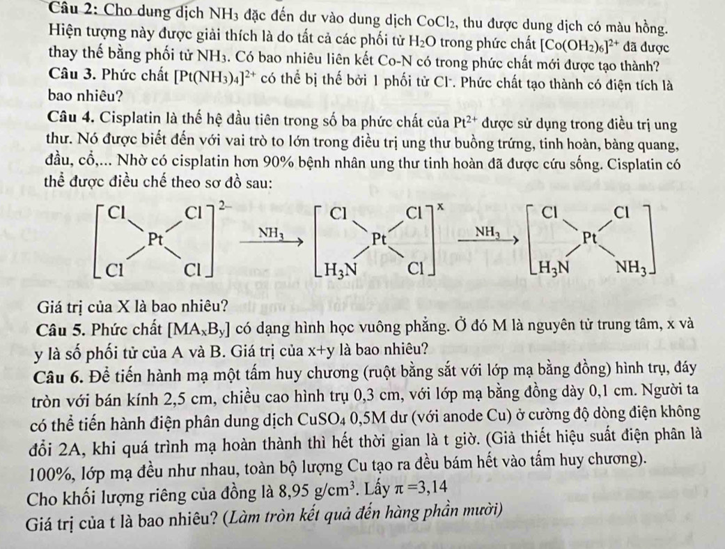 Cho dung dịch NH_3 :  đặc đến dư vào dung dịch CoCl_2 , thu được dung dịch có màu hồng.
Hiện tượng này được giải thích là do tất cả các phối tử H_2O trong phức chất [Co(OH_2)_6]^2+ đã được
thay thế bằng phối tử NH_3. Có bao nhiêu liên kết Co-N có trong phức chất mới được tạo thành?
Câu 3. Phức chất [Pt(NH_3)_4]^2+ có thể bị thế bởi 1 phối tử Cl. Phức chất tạo thành có điện tích là
bao nhiêu?
Câu 4. Cisplatin là thế hệ đầu tiên trong số ba phức chất của Pt^(2+) được sử dụng trong điều trị ung
thư. Nó được biết đến với vai trò to lớn trong điều trị ung thư buồng trứng, tinh hoàn, bàng quang,
đầu, cổ,... Nhờ có cisplatin hơn 90% bệnh nhân ung thư tinh hoàn đã được cứu sống. Cisplatin có
thể được điều chế theo sơ đồ sau:
Giá trị của X là bao nhiêu?
Câu 5. Phức chất [MA_xB_y] có dạng hình học vuông phẳng. Ở đó M là nguyên tử trung tâm, x và
y là số phối tử của A và B. Giá trị của x+y là bao nhiêu?
Câu 6. Để tiến hành mạ một tấm huy chương (ruột bằng sắt với lớp mạ bằng đồng) hình trụ, đáy
tròn với bán kính 2,5 cm, chiều cao hình trụ 0,3 cm, với lớp mạ bằng đồng dày 0,1 cm. Người ta
có thể tiến hành điện phân dung dịch CuSO4 0,5M dư (với anode Cu) ở cường độ dòng điện không
đổi 2A, khi quá trình mạ hoàn thành thì hết thời gian là t giờ. (Giả thiết hiệu suất điện phân là
100%, lớp mạ đều như nhau, toàn bộ lượng Cu tạo ra đều bám hết vào tấm huy chương).
Cho khối lượng riêng của đồng là 8,95g/cm^3. Lấy π =3,14
Giá trị của t là bao nhiêu? (Làm tròn kết quả đến hàng phần mười)