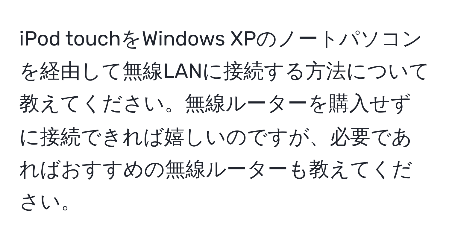 iPod touchをWindows XPのノートパソコンを経由して無線LANに接続する方法について教えてください。無線ルーターを購入せずに接続できれば嬉しいのですが、必要であればおすすめの無線ルーターも教えてください。