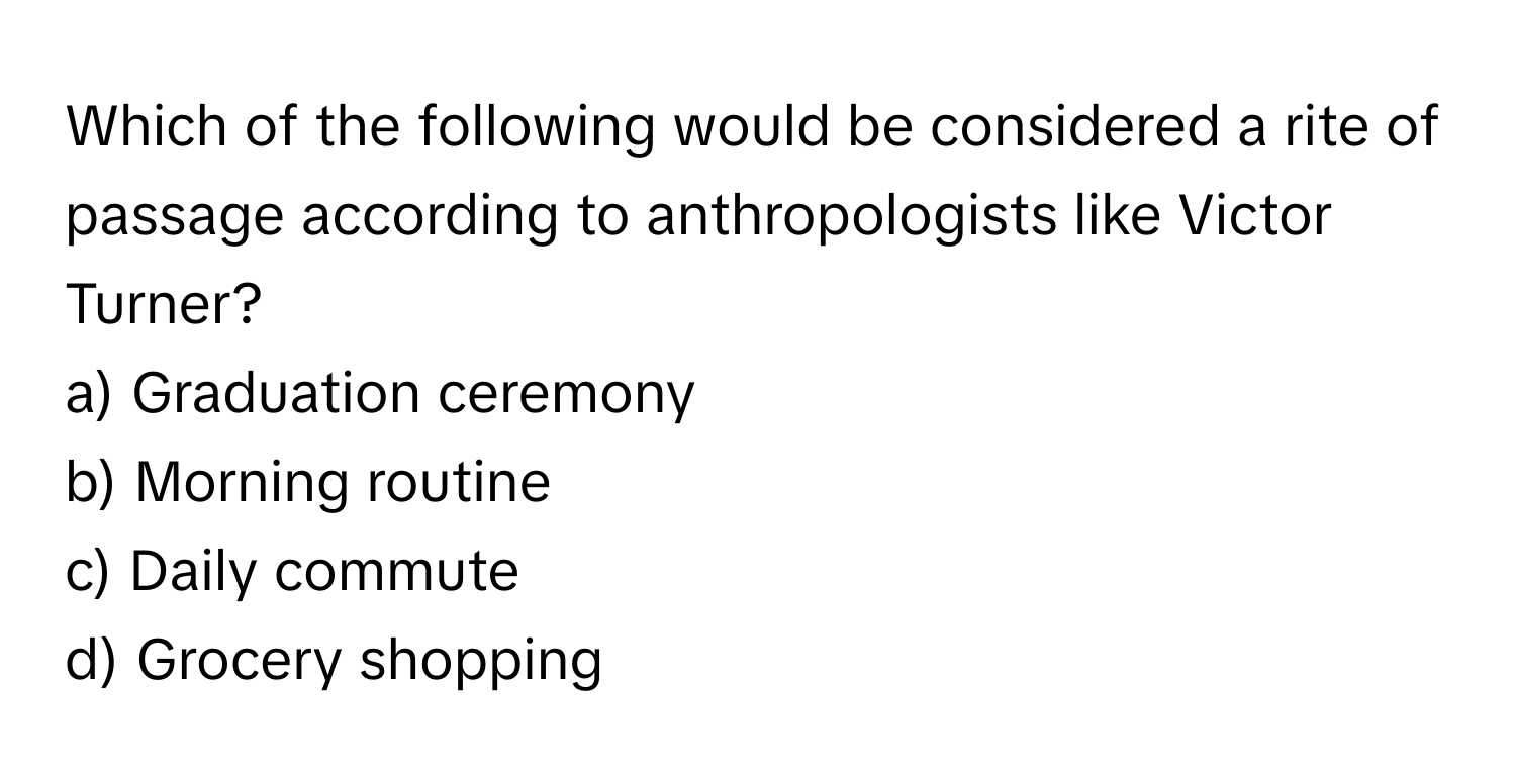 Which of the following would be considered a rite of passage according to anthropologists like Victor Turner? 
  
a) Graduation ceremony 
b) Morning routine 
c) Daily commute 
d) Grocery shopping