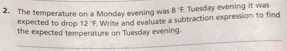 The temperature on a Monday evening was 8°F. Tuesday evening it was 
expected to drop 12°F. Write and evaluate a subtraction expression to find 
the expected temperature on Tuesday evening. 
_ 
_