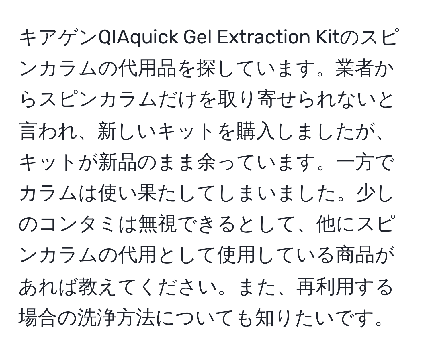 キアゲンQIAquick Gel Extraction Kitのスピンカラムの代用品を探しています。業者からスピンカラムだけを取り寄せられないと言われ、新しいキットを購入しましたが、キットが新品のまま余っています。一方でカラムは使い果たしてしまいました。少しのコンタミは無視できるとして、他にスピンカラムの代用として使用している商品があれば教えてください。また、再利用する場合の洗浄方法についても知りたいです。