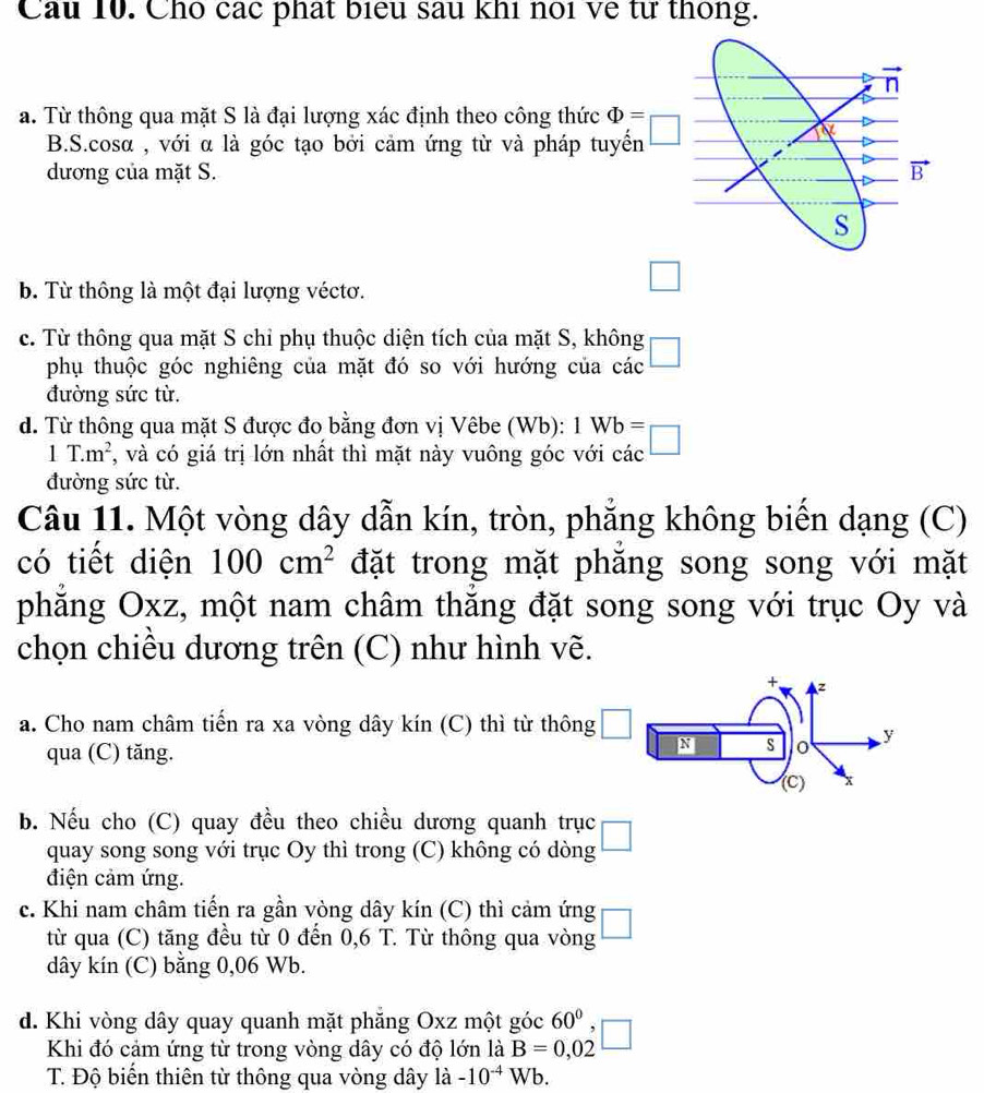 Cầu 10. Cho các phát biểu sau khi noi về từ thông.
n
a. Từ thông qua mặt S là đại lượng xác định theo công thức Phi =
B.S.cosα , với α là góc tạo bởi cảm ứng từ và pháp tuyến
dương của mặt S. vector B
S
b. Từ thông là một đại lượng véctơ.
□
c. Từ thông qua mặt S chỉ phụ thuộc diện tích của mặt S, không □
phụ thuộc góc nghiêng của mặt đó so với hướng của các
đường sức từ.
d. Từ thông qua mặt S được đo bằng đơn vị Vêbe (Wb): 1Wb=□
1T.m^2 , và có giá trị lớn nhất thì mặt này vuông góc với các
đường sức từ.
Câu 11. Một vòng dây dẫn kín, tròn, phẳng không biến dạng (C)
có tiết diện 100cm^2 đặt trong mặt phăng song song với mặt
phăng Oxz, một nam châm thăng đặt song song với trục Oy và
chọn chiều dương trên (C) như hình vẽ.
z
a. Cho nam châm tiến ra xa vòng dây kín (C) thì từ thông □ N s 0 y
qua (C) tăng.
(c) x
b. Nếu cho (C) quay đều theo chiều dương quanh trục □
quay song song với trục Oy thì trong (C) không có dòng
điện cảm ứng.
c. Khi nam châm tiến ra gần vòng dây kín (C) thì cảm ứng
từ qua (C) tăng đều từ 0 đến 0,6 T. Từ thông qua vòng □
dây kín (C) bằng 0,06 Wb.
d. Khi vòng dây quay quanh mặt phăng Oxz một góc 60° □
Khi đó cảm ứng từ trong vòng dây có độ lớn là B=0,02
T. Độ biển thiên từ thông qua vòng dây ldot a-10^(-4)Wb.