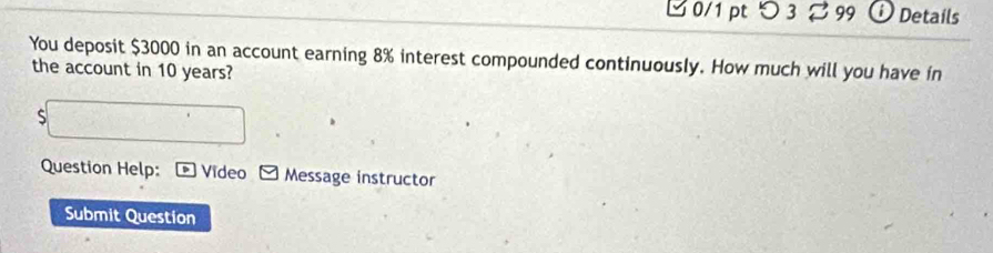 つ 3 B 99 D Details 
You deposit $3000 in an account earning 8% interest compounded continuously. How much will you have in 
the account in 10 years? 
S 5x-□
Question Help: * Video Message instructor 
Submit Question