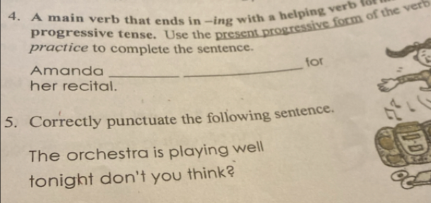 A main verb that ends in -ing with a helping verb to 
progressive tense. Use the present progressive form of the rh 
praçtice to complete the sentence. 
for 
Amanda_ 
_ 
her recital. 
5. Correctly punctuate the following sentence. 
The orchestra is playing well 
tonight don't you think?