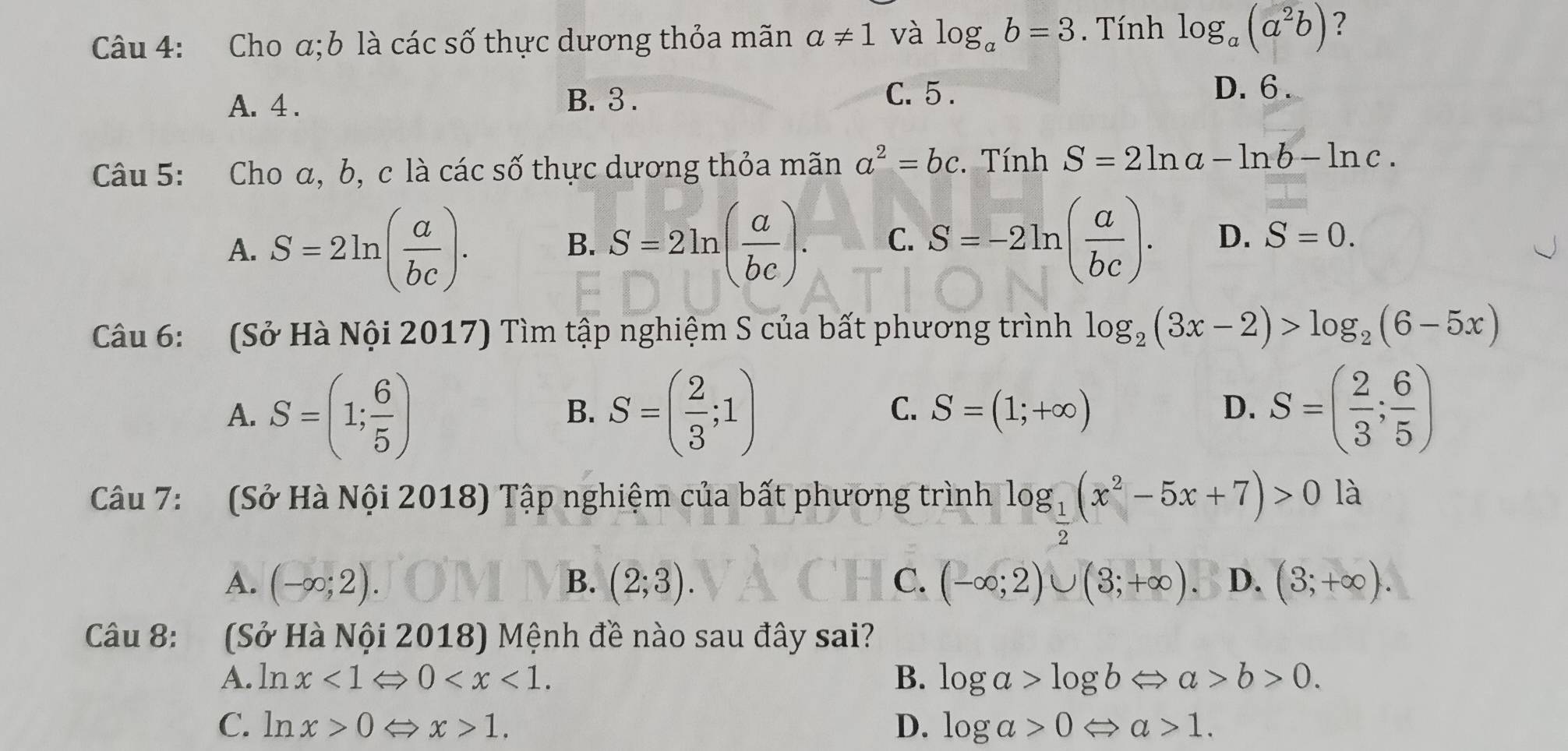 Cho α; b là các số thực dương thỏa mãn a!= 1 và log _ab=3. Tính log _a(a^2b) ?
A. 4. B. 3. C. 5.
D. 6.
Câu 5: Cho α, b, c là các số thực dương thỏa mãn a^2=bc. Tính S=2ln a-ln b-ln c.
A. S=2ln ( a/bc ). S=2ln ( a/bc ). C. S=-2ln ( a/bc ). D. S=0. 
B.
Câu 6: (Sở Hà Nội 2017) Tìm tập nghiệm S của bất phương trình log _2(3x-2)>log _2(6-5x)
A. S=(1; 6/5 ) S=( 2/3 ;1) S=( 2/3 ; 6/5 )
B.
C. S=(1;+∈fty )
D.
Câu 7: (Sở Hà Nội 2018) Tập nghiệm của bất phương trình log _ 1/2 (x^2-5x+7)>0 là
A. (-∈fty ;2). B. (2;3). C. (-∈fty ;2)∪ (3;+∈fty ) D. (3;+∈fty ). 
Câu 8: (Sở Hà Nội 2018) Mệnh đề nào sau đây sai?
A. ln x<1Leftrightarrow 0 . B. log a>log bLeftrightarrow a>b>0.
C. ln x>0Leftrightarrow x>1. D. log a>0Leftrightarrow a>1.