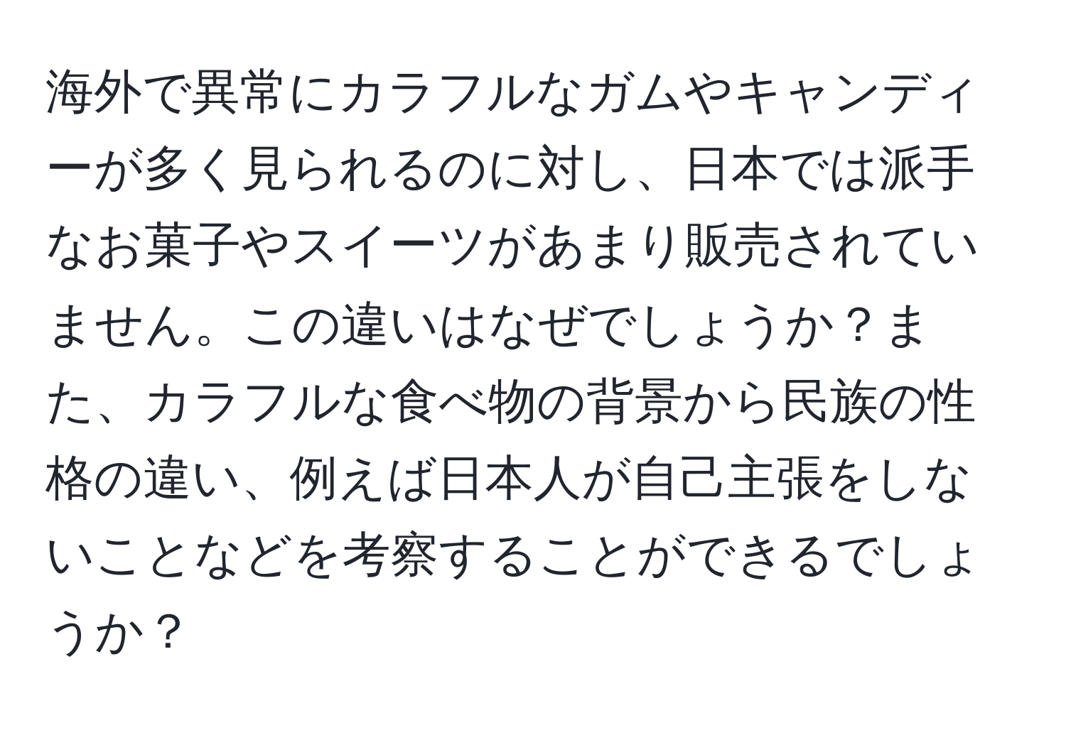 海外で異常にカラフルなガムやキャンディーが多く見られるのに対し、日本では派手なお菓子やスイーツがあまり販売されていません。この違いはなぜでしょうか？また、カラフルな食べ物の背景から民族の性格の違い、例えば日本人が自己主張をしないことなどを考察することができるでしょうか？