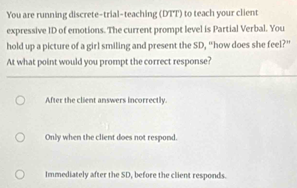 You are running discrete-trial-teaching (DTT) to teach your client
expressive ID of emotions. The current prompt level is Partial Verbal. You
hold up a picture of a girl smiling and present the SD, “how does she feel?”
At what point would you prompt the correct response?
After the client answers incorrectly.
Only when the client does not respond.
Immediately after the SD, before the client responds.