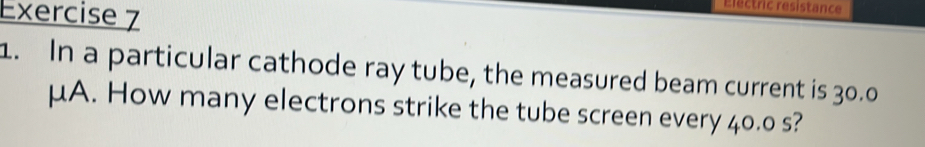 Electric resistance 
1. In a particular cathode ray tube, the measured beam current is 30.0
μA. How many electrons strike the tube screen every 40.0 s?