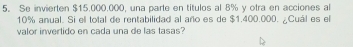 Se invierten $15.000.000, una parte en titulos al 8% y otra en acciones al
10% anual. Si ell total de rentabilidad al año es de $1.400.000. ¿Cuál es el 
valor invertido en cada una de las tasas?