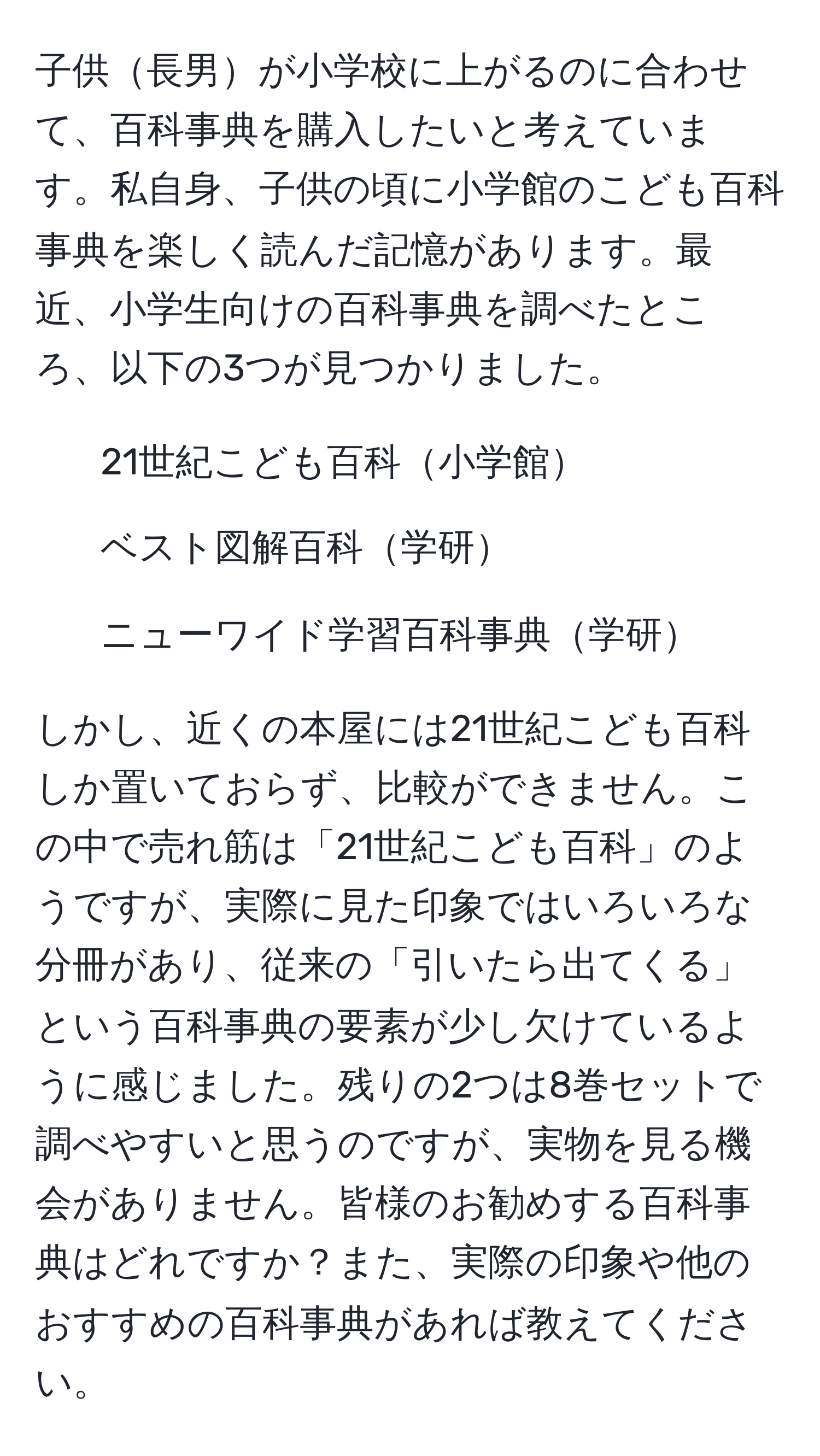 子供長男が小学校に上がるのに合わせて、百科事典を購入したいと考えています。私自身、子供の頃に小学館のこども百科事典を楽しく読んだ記憶があります。最近、小学生向けの百科事典を調べたところ、以下の3つが見つかりました。  
1. 21世紀こども百科小学館  
2. ベスト図解百科学研  
3. ニューワイド学習百科事典学研  

しかし、近くの本屋には21世紀こども百科しか置いておらず、比較ができません。この中で売れ筋は「21世紀こども百科」のようですが、実際に見た印象ではいろいろな分冊があり、従来の「引いたら出てくる」という百科事典の要素が少し欠けているように感じました。残りの2つは8巻セットで調べやすいと思うのですが、実物を見る機会がありません。皆様のお勧めする百科事典はどれですか？また、実際の印象や他のおすすめの百科事典があれば教えてください。