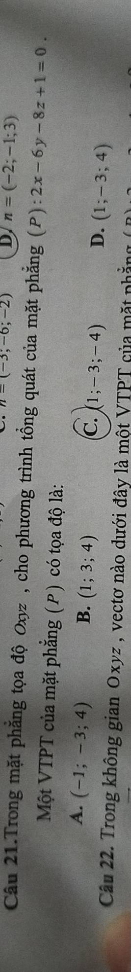 n=(-3;-6;-2) D n=(-2;-1;3)
Câu 21.Trong mặt phẳng tọa độ Oxyz , cho phương trình tổng quát của mặt phẳng (P) 2x-6y-8z+1=0. 
Một VTPT của mặt phẳng (P) có tọa độ là:
A. (-1;-3;4)
B. (1;3;4)
C. (1;-3;-4)
D. (1;-3;4)
Câu 22. Trong không gian Oxyz , vectơ nào dưới đây là một VTPT của mặt phẳng