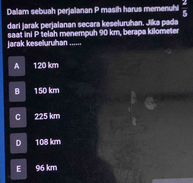 Dalam sebuah perjalanan P masih harus memenuhi  2/5 
dari jarak perjalanan secara keseluruhan. Jika pada
saat ini P telah menempuh 90 km, berapa kilometer
jarak keseluruhan ......
A 120 km
BI 150 km
C 225 km
D 108 km
E 96 km