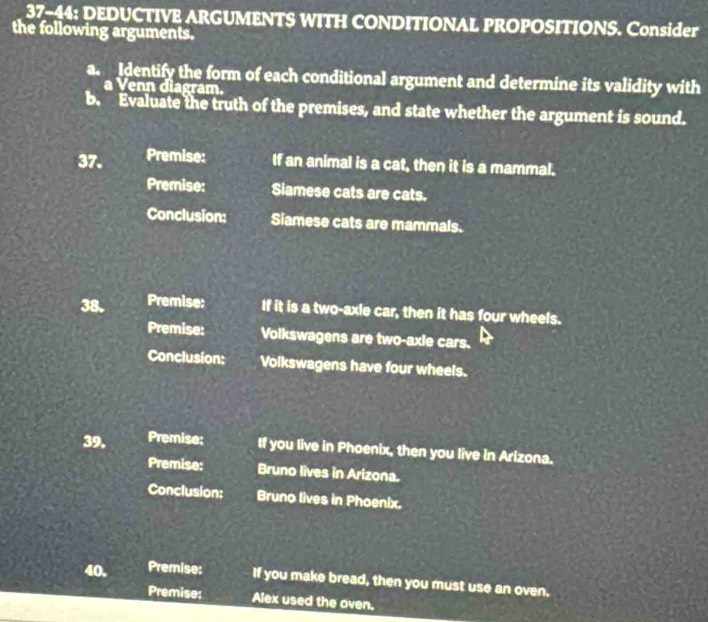 37-44: DEDUCTIVE ARGUMENTS WITH CONDITIONAL PROPOSITIONS. Consider 
the following arguments. 
a. Identify the form of each conditional argument and determine its validity with 
a Venn diagram. 
b. Evaluate the truth of the premises, and state whether the argument is sound. 
37. Premise: If an animal is a cat, then it is a mammal. 
Premise: Siamese cats are cats. 
Conclusion: Siamese cats are mammals. 
38. Premise: If it is a two-axle car, then it has four wheels. 
Premise: Volkswagens are two-axle cars. 
Conclusion: Volkswagens have four wheels. 
39. Premise: If you live in Phoenix, then you live in Arizona. 
Premise: Bruno lives in Arizona. 
Conclusion: Bruno lives in Phoenix. 
40. Premise: If you make bread, then you must use an oven. 
Premise: Alex used the oven.