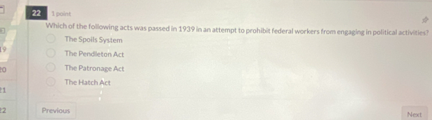 22 1 point
Which of the following acts was passed in 1939 in an attempt to prohibit federal workers from engaging in political activities?
1
The Spoils System
19 The Pendleton Act
20 The Patronage Act
The Hatch Act
21
2 Previous Next