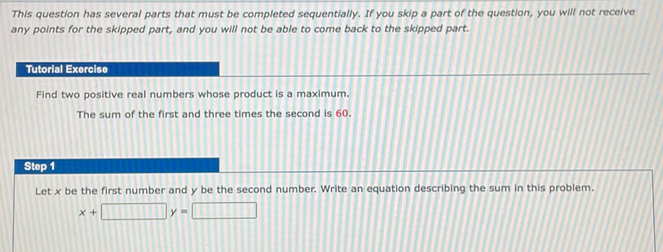 This question has several parts that must be completed sequentially. If you skip a part of the question, you will not receive 
any points for the skipped part, and you will not be able to come back to the skipped part. 
Tutorial Exercise 
Find two positive real numbers whose product is a maximum. 
The sum of the first and three times the second is 60. 
Step 1
Let x be the first number and y be the second number. Write an equation describing the sum in this problem.
x+□ y= □