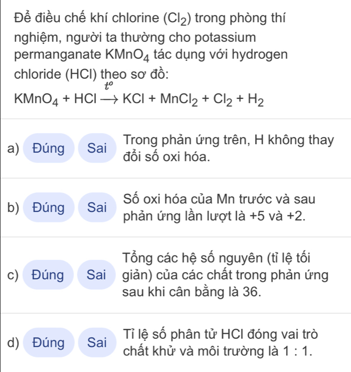 Để điều chế khí chlorine (Cl_2) trong phòng thí 
nghiệm, người ta thường cho potassium 
permanganate KMnO_4 tác dụng với hydrogen 
chloride (HCI) theo sơ đồ:
KMnO_4+HClto KCl+MnCl_2+Cl_2+H_2
Trong phản ứng trên, H không thay 
a) Đúng Sai đổi số oxi hóa. 
Số oxi hóa của Mn trước và sau 
b) Đúng Sai phản ứng lần lượt là +5 và +2. 
Tổng các hệ số nguyên (tỉ lệ tối 
c) Đúng Sai giản) của các chất trong phản ứng 
sau khi cân bằng là 36. 
d) Đúng Sai Tỉ lệ số phân tử HCI đóng vai trò 
chất khử và môi trường là 1:1.