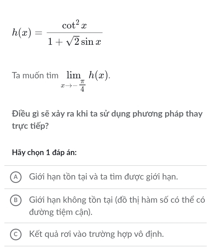 h(x)= cot^2x/1+sqrt(2)sin x 
Ta muốn tìm limlimits _xto - π /4 h(x). 
Điều gì sẽ xảy ra khi ta sử dụng phương pháp thay
trực tiếp?
Hãy chọn 1 đáp án:
A Giới hạn tồn tại và ta tìm được giới hạn.
B Giới hạn không tồn tại (đồ thị hàm số có thể có
đường tiệm cận).
C Kết quả rơi vào trường hợp vô định.